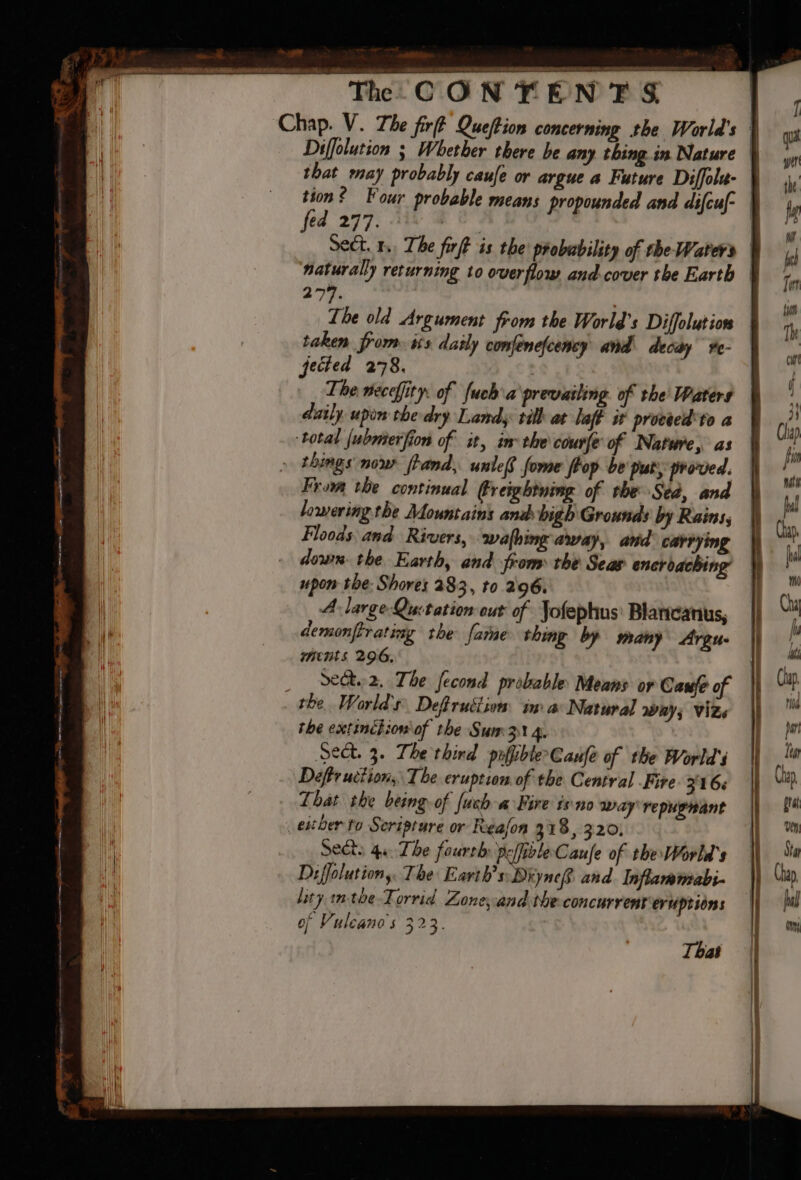 Cr a ee a a i dk BON! ee eee Diffolution ; Whether there be any thing in Nature that may probably caufe or argue a Future Diffola- tion? Four probable means propounded and difcuf- ed 277. bs Sect. 1, The firft is. the probability of the Water’ naturally returning to overflow and.cover the Earth lowering the Mountains and bigh Grounds by Rains; Floods and Rivers, wafhing away, and carrying upon the: Shores 283, to 296. A large Quctation out of Jofephus\ Blarcanus, demonftrating the fame thing by sany Argus ments 296, Set 2. The fecond probable Means or Cane of the extinétion of the Sum3 4. Sect. 3. The thind pofpbleCaufe of the World's Deftruction, The eruption.of the Central Fire. 316. That the being-of fush a Fire isno way repugnant exer to Seripture or Reafon 318, 320, Sects 4a The fourth: peffibleCaule of the World's lity in-toe-Torrid Lone, and the concurrent eruptions of Vuleano's 32 3 That
