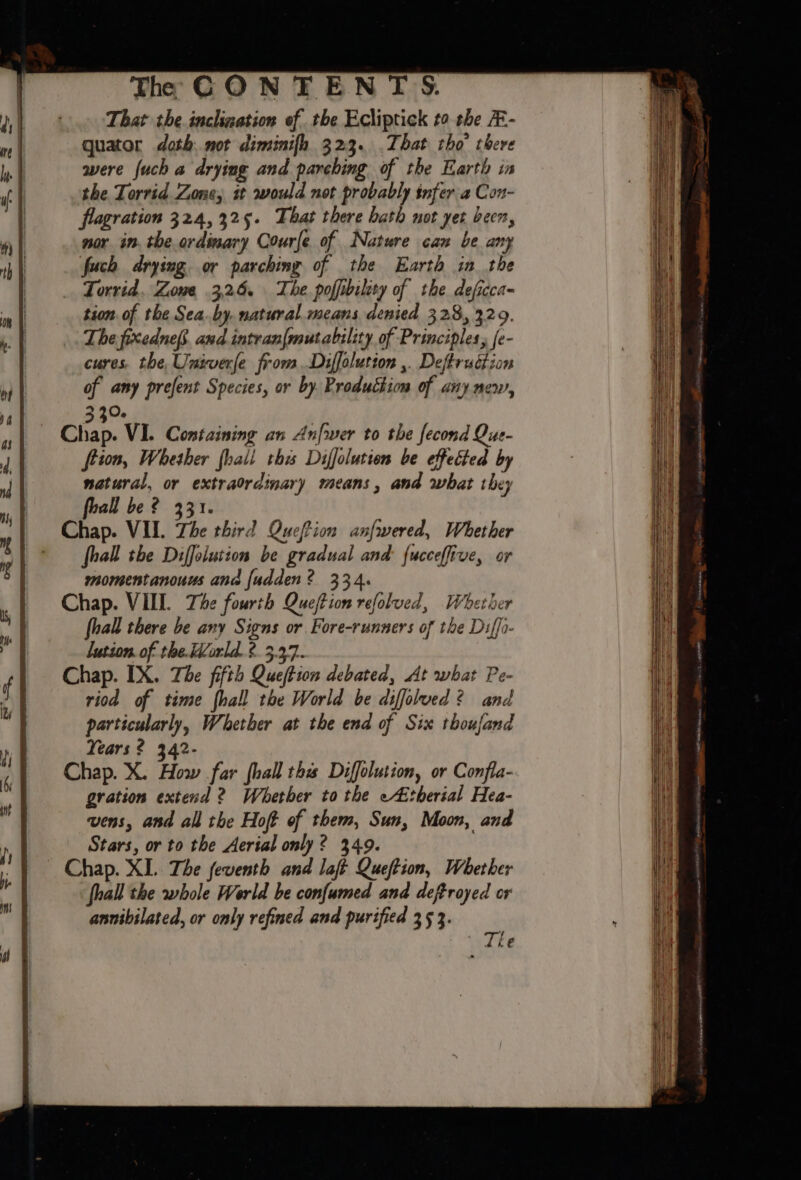 That the inclization of the Ecliptick to the E- quator doth.not diminifh 323. .That tho’ there were {uch a drying and parehing of the Earth in the Torrid Zone, st would not probably infer a Con- flagration 324,325. That there bath not yet been, nor in. the ordinary Courfe of Nature can be any fuch drying or parching of the Earth in the Torrid, Zowe 3,26. The. poffibilety of the. deficca- tion. of the Sea.by. natural means denied 328, 329. The pixednefs. and intran{mutability of Principles, fe- cures, the, Uniwerfe from Diffolution ,. Deftruétion of any prefent Species, or by Production of any mew, 3 30. Cliap. VI. Containing an Anfwer to the fecond Que- frion, Whether fhali ths Diffolution be effected by natural, or extraordinary means, and what they i foall be ? 331. Chap. VII. Zhe third Qucffion anfwered, Whether * — fhall the Diffoiution be gradual and fucceffive, or momentanouus and fudden? 334. Chap. VIII. The fourth Queftion refolved, Whether fhall there be any Signs or Fore-runners of the Diff- lution. of the.World. ?. 3.37. Chap. IX. Tbe fifth Queftion debated, At what Pe- riod of time {hall the World be diffolued? and particularly, Whether at the end of Six thoufand Years? 342- Chap. X. How far {hall the Diffolution, or Confla- gration extend 2 Whether to the -4itherial Hea- vens, and all the Hoff of them, Sun, Moon, and Stars, or to the Aerial only? 3409. Chap. XL. The feventh and laft Queftion, Whether hall the whole World be confumed and deftroyed or annibilated, or only refined and purified 3 5 3.