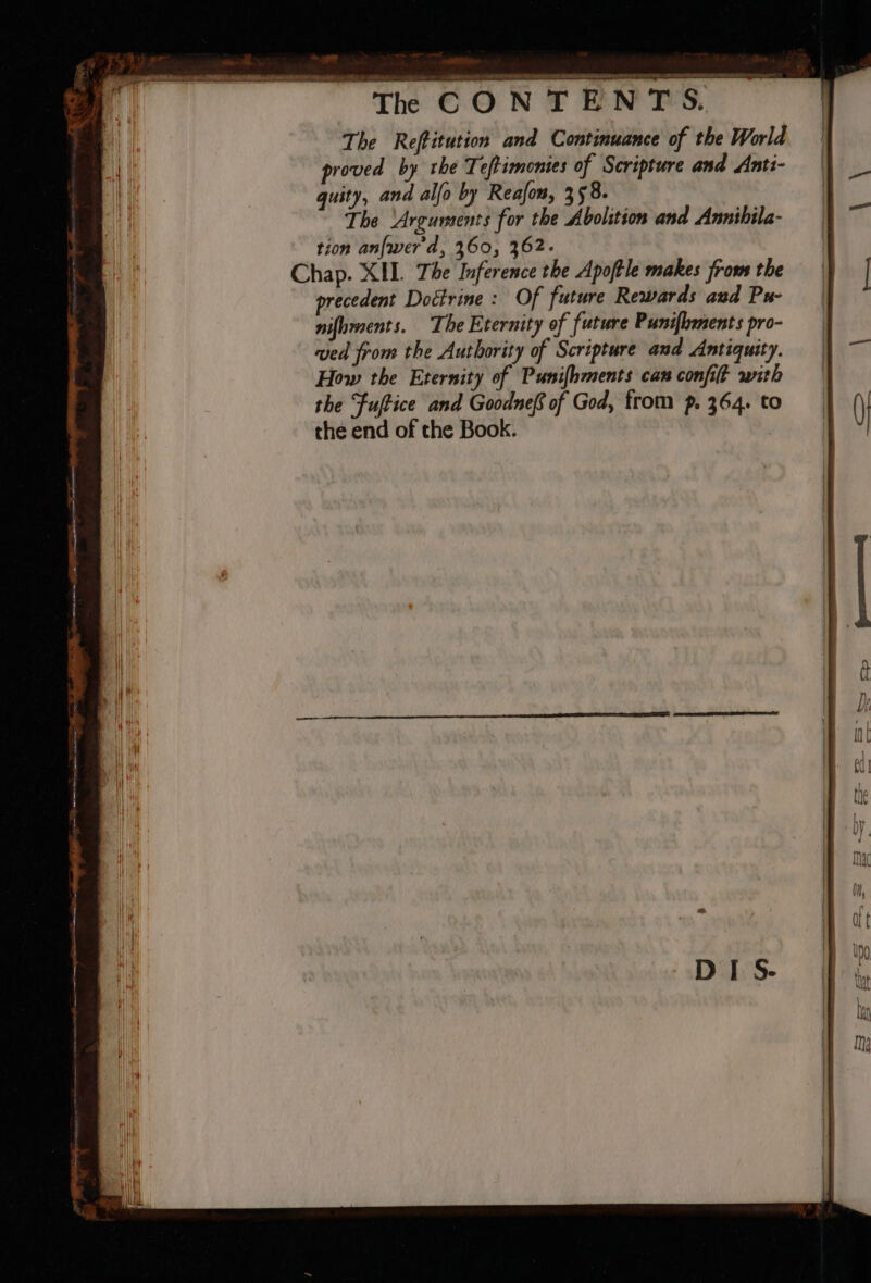 ~ ig . — anor CONTENTS. The Reffitution and Continuance of the World proved by rhe Teftimonies of Scripture and Anti- quity, and alfo by Reafon, 358. The ‘Arguments for the Abolition and Annihila- tion anfwer'd, 360, 362. Chap. XII. The Inference the Apoftle makes frows the precedent Doctrine: Of future Rewards and Pu- nifoments. The Eternity of future Punifhments pro- ved from the Authority of Scripture and Antiquity. How the Eternity of Punifhments can confit with the Fuftice and Goodnef of God, from p. 364. to the end of the Book. |