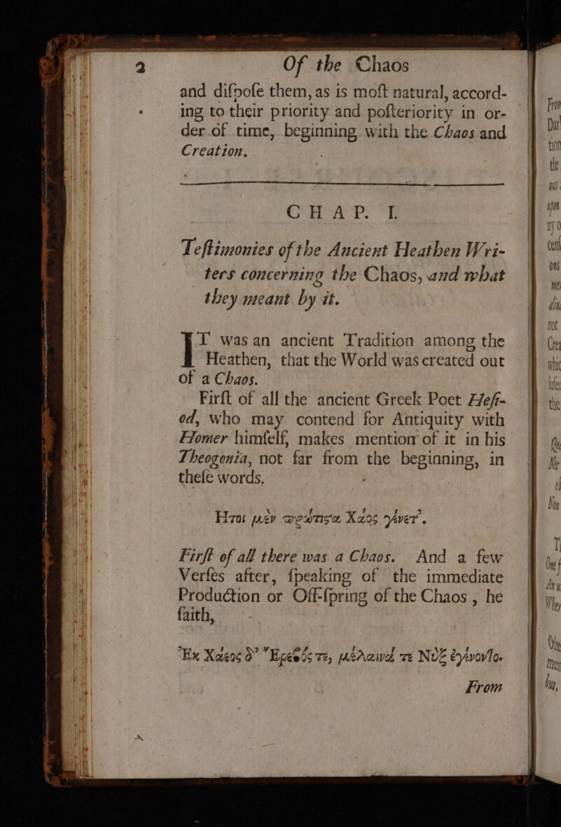 and difpofe them, as is moft natural, accord- ing to their priority and pofteriority in or- der of time, beginning with the Chaos and Creation. CoA ?. eh Teftimonies of the Anciert Heathen Wri- ters concerning the Chaos, and what they meant by it. FL was an ancient Tradition among the Heathen, that the World was created out of a Chaos. Firft of all the ancient Greek Poet Hef- od, who may contend for Antiquity with Flomer himfelf, makes mentior of it in his Theogenia, not far from the begianing, in thefe words, \ f ' f &gt; Hira ev weatis'a X205 yaver’. 5 / “Ex Xaeog do” Epeeds vz, crawl ve Nvz eyivoro. From