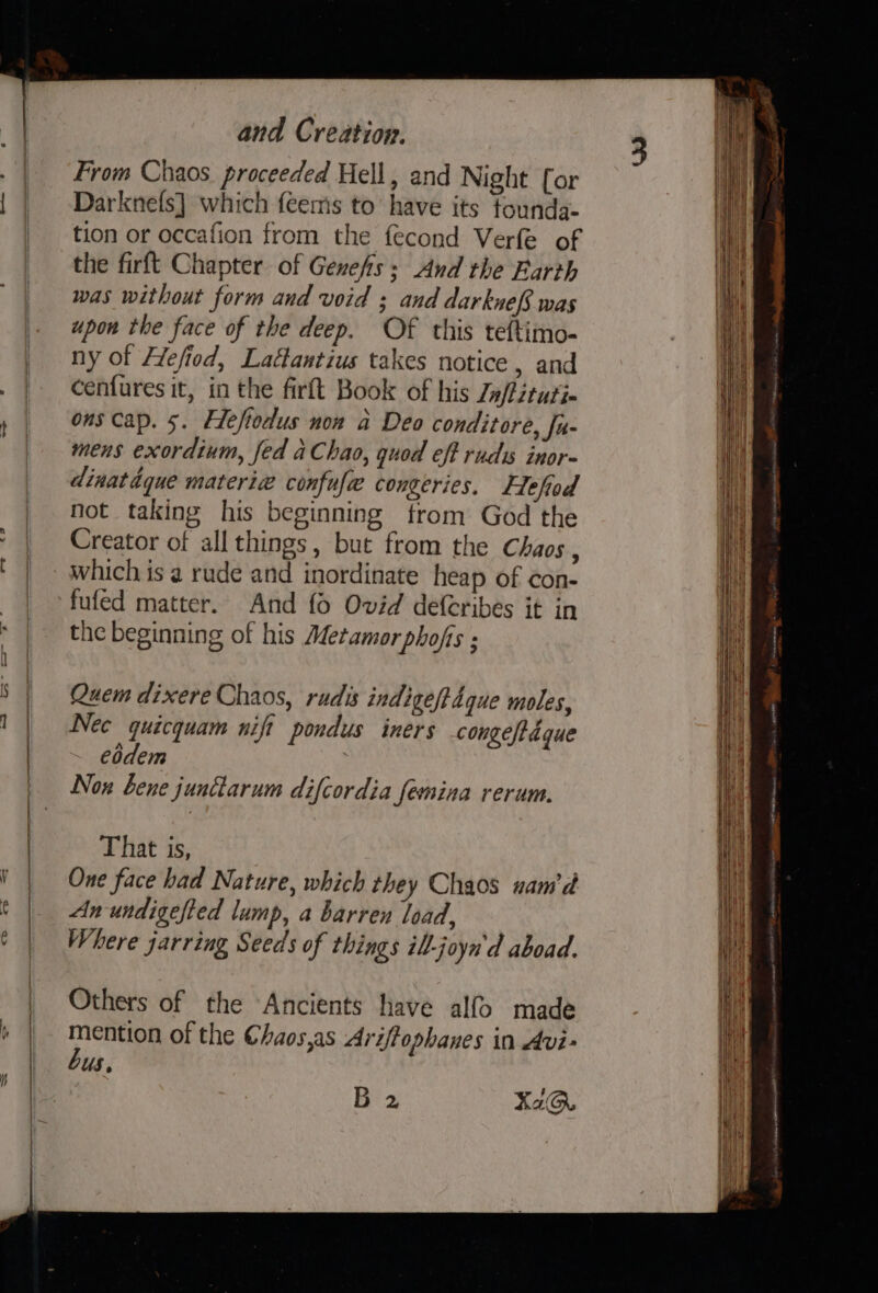 ye and Creation, From Chaos proceeded Hell, and Night for Darknefs] which feems to have its tounda- tion or occafion from the fecond Verfe of the firft Chapter of Gexefs: And the Earth was without form and void ; and darknef was upon the face of the deep. Of this teftimo- ny of Hefiod, Lactantius takes notice , and cenfures it, in the firft Book of his Jn/fituti- ous cap. 5. Eeftodus non a Deo conditore, fu- mens exordium, fed aChao, quod eff rudis inor- dinatdque materi« confufe congeries. Flefiod not taking his beginning from God the Creator of all things, but from the Chaos , which is a rude and inordinate heap of con- fufed matter. And fo Ovid defcribes it in the beginning of his Metamor phofis : Quem dixere Chaos, rudis indige/tdque moles, Nec quicquam nift pondus iners congeftdgque eodem Now bene junttarum difcordia femnina rerum. That is, One face had Nature, which they Chaos nam d Anundigefted lump, a barren load, Where jarring Seeds of things ill-joyn'd aboad. Others of the “Ancients have alf&gt; made mention of the Chaos,as Ariffophanes in Avi- bus, 5B 2 XaQ@.