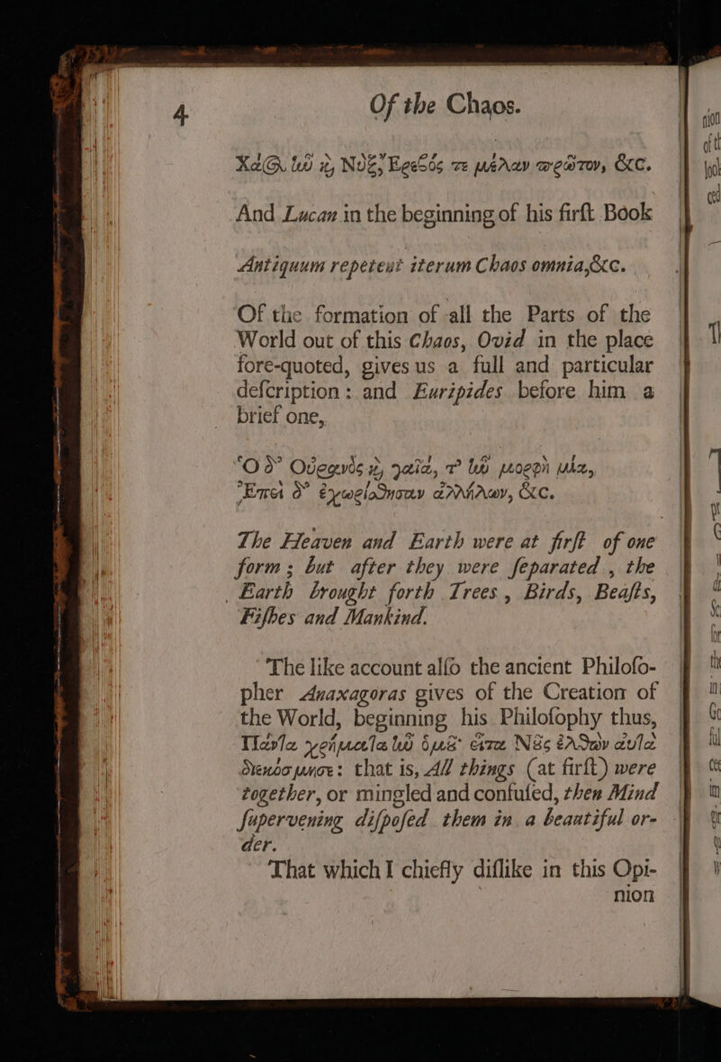 XaG. lw #, NvZ, EeeSos ze perv wew7ov, KC. And Lwucaz in the beginning of his firft Book Antiquum repeteut iterum Chaos omnia,&amp;Xc. Of the formation of -all the Parts of the World out of this Chaos, Ovid in the place fore-quoted, givesus a full and particular defcription: and Euripides before him a brief one, y wl coe | \ , ‘Od Odegvis 2, Jala, 7 bw peoegn uhz, ‘ 3 Ema &amp; éywelonony armniawy, Kc. The Heaven and Earth were at firft of one form ; but after they were feparated , the The like account alfo the ancient Philofo- pher Anaxagoras gives of the Creation of the World, beginning his Philofophy thus, Tlavle yenmecla lw bus are Ns éAdwy avle Stenooproe: that is, AW things (at firft) were together, or mingled and confuled, then Mind Supervening difpofed them in a beaatiful or- der That which I chiefly diflike in this Opi- nion