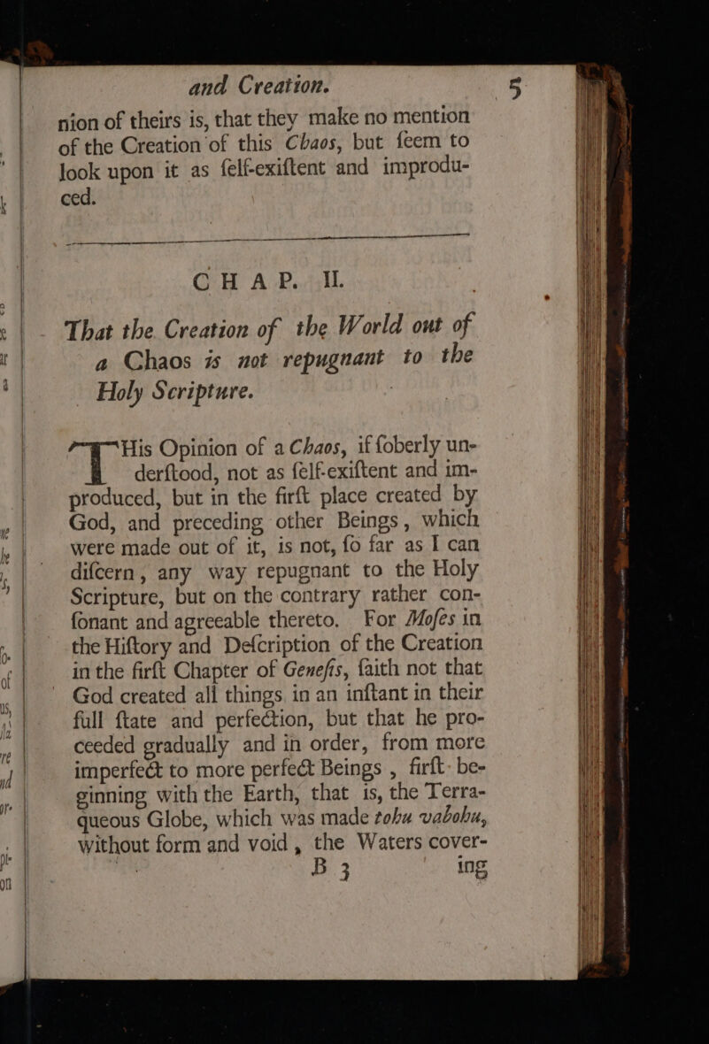 it | a — and Creation. nion of theirs is, that they make no mention of the Creation of this Chaos, but feem to look upon it as felfexiftent and improdu- ced. CHAP. IL : That the. Creation of the World out of a Chaos is not repugnant to the Holy Scripture. 7 : His Opinion of a Chaos, if foberly un- derftood, not as felf-exiftent and 1m- produced, but in the firft place created by God, and preceding other Beings, which were made out of it, is not, fo far as I can difcern, any way repugnant to the Holy Scripture, but on the contrary rather con- fonant and agreeable thereto. For Mofes in the Hiftory and Defcription of the Creation inthe firft Chapter of Genefis, faith not that God created all things in an inftant in their full ftate and perfection, but that he pro- ceeded gradually and in order, from more imperfect to more perfect Beings , firft- be- ginning with the Earth, that is, the Terra- queous Globe, which was made tohu vaboha, Without form and void , the Waters cover- iii. B 3 ing 1) ny ||