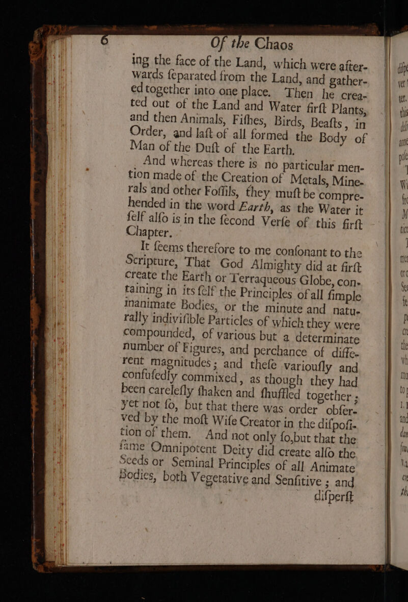 ing the face of the Land, which were after- wards feparated from the Land, and gather- ed together into one place. Then he crea- ted out of the Land and Water firft Plants, and then Animals, Fithes, Birds, Beafts , in Order, and laft of all formed the Body of Man of the Duft of the Earth, And whereas there is no particular men- tion made of the Creation of Metals, Mine- rals and other Foffils, they mutt be compre- hended in the word Earth, as the Water it felf alfo is in the fecond Verle of this firft Chapter, It {eems therefore to me confonant to the Scripture, That God Almighty did at firtt create the Earth or Terraqueous Globe, con- taining in its {elf the Principles of all fimple inanimate Bodies, or the minute and natu- rally indivifible Particles of which they were compounded, of various but a determinate number of Figures, and perchance of diffe. rent magnitudes; and thefe varioufly and confufedly commixed, as though they had been carelefly thaken and thuffled together ; yet not fo, but that there was order obfer: ved by the moft Wife Creator in the dif pofi- tion of them. And not only fo,but that the ame Omnipotent Deity did create alfo the Seeds or Seminal Principles of all Animate Bodies, both Vegetative and Senfitive ; and rae difpertt
