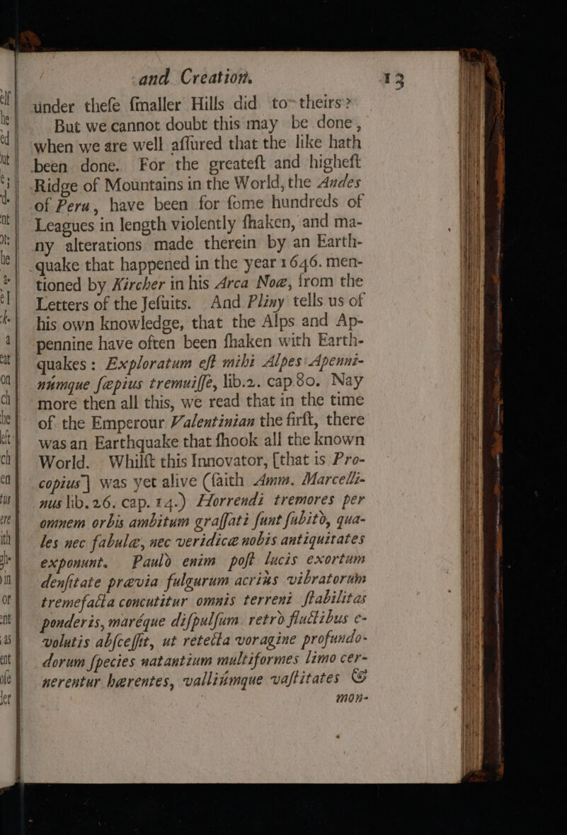 under thefe {maller Hills did to~theirs? But we cannot doubt this may be done, when we are well affured that the like hath of Peru, have been for fome hundreds of Leagues in length violently fhaken, and ma- ny alterations made therein by an Earth- quake that happened in the year 1646. men- tioned by Kircher in his Arca Now, trom the Letters of the Jefuits. And Pliny tells us of his own knowledge, that the Alps and Ap- pennine have often been fhaken with Earth- quakes: Exploratum eft mihi Alpes: Apennt- numque fepius tremuiffe, lib.2. cap.8o. Nay more then all this, we read that in the time of the Emperour Valentinian the firft, there was an Earthquake that fhook all the known World. Whilft this Innovator, [that is Pro- copius'| was yet alive (faith mm, Marcel nus \ib.26. cap. 14.) Hlorrendi tremores per omnem orbis ambitum graffati funt fubito, qua- les nec fabula, nec veridica nobis antiquitates exponunt. Paulo enim poft lucis exortum denfitate previa fulgurum acrins vibratorun tremefatta concutitur omnis terrent ftabilitas ponderis, maréque difpulfum retro fiuctibus e- volutis abfcefit, ut retetta voragine profundo- dorum fpecies natantium multiformes limo cer- nerentur harentes, valliimgque vaftitates @ | mon-