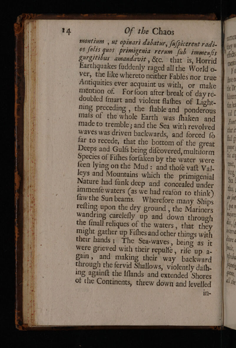 iW a) | ver, the like whereto neither Fables nor true Antiquities ever acquaint us with, or make mention of. Forfoon after break of day re- doubled {mart and violent flathes of Light- ning preceding , the ftableand ponderous mats of the whole Earth was fhaken and made to tremble; and the Sea with revolved waves was driven backwards, and forced {o far to recede, that the bottom of the great Deeps and Gulfs being difcovered, multiform Species of Fifhes forfaken by the water were feen lying onthe Mud : and thole vat Val- leys and Mountains which the primigenial Nature had funk deep and concealed under immenfé waters (as we had reafon to think) fawthe Sunbeams. Wherefore many Ships refting upon the dry ground , the Mariners wandring carelefly up and down through the {mall reliques of the waters , that they might gather up Fifhes and other things with their hands; The Sea-waves , being as it were grieved with their repulfe , rife up. a- gain, and making their way backward through the fervid Shallows, Violently dafh- ing againft the {flands and extended Shores of the Continents, threw down and levelled ifl- quit they  che rent ft hve the Dr fiber