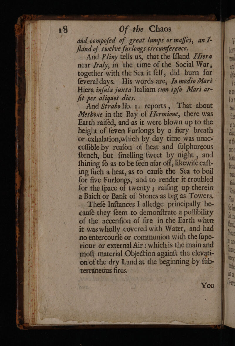 ane Of the Chaos and compofed of great lumps or maffes, an I- land of twelve furlongs circumference. And Pliny tells us, that the land Avera near /taly, in the time of the Social War, together with the Sea it felf, did burn for feveral days. His words are, Jn medio Marz Hiera ia#fula juxta \taliam cum ipfo- Mari ar- ft per aliquot dies. And Strabo lib. 1. reports, That about Methone inthe Bay of Hermione, there was Farth raifed, and as it were blown up to the height of {even Furlongs by a fiery breath or exhalation,which by day time was unac- ceflible by reafon of heat and fulphureous ftench, but {melling {weet by night , and fhining fo as to be feen afar off, likewife caft- ing fuch a heat, as to caufe the Sea to boil for five Furlongs, ‘and to render it troubled for the {pace of twenty ; raifing up therein 2 Baich or Bank of Stones as big as Towers. Thefe Inftances I alledge principally be- caufé they feem to demonttrate a poffibility of the accenfion of fire in the Earth when it was wholly covered with Water, and had no entercourfe or communion with the fupe- riour or external Air : whichis the main and moft material Objection again{t the elevati- on of the dry Land at the beginning by fub- terraneous fires. You