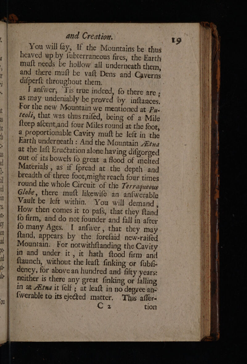 You will fay, If the Mountains be thus heaved up by fubterraneaus fires, the Earth muft needs be hollow all underneath them, and there muft be vaft Dens and Caverns difperft throughout them. as may undeniably be proved by inftances, For the new Mountain we mentioned at Py- teolz, that was thus raifed, being of a Mile {teep afcent,aad four Miles round at the foot, a proportionable Cavity muft be left in the Earth underneath : And the Mountain “2¢i2 at the laft Eructation alone having difgorged out of its bowels fo great a flood of melted Materials , as’ if {pread at the depth and breadth of three foot,might reach four times round the whole Circuit of the 7% erraqueous Globe, there mutt likewife an anfwerable Vault be left within. You will demand : How then comes it to pafs, that they ftand fo firm, and do not founder and fall in after {fo many Ages. I anfwer , that they. may ftand, appears by the forefaid new-raifed Mountain. For notwithftanding the Cavity in and under it, it hath ftood firm and ftaunch, without the leaft finking-or fubf- dency, for above an hundred and filty years: neither is there any great finking or falling in at Arma it felf ; at leaft in no degree an- {werable to its ejected matter. This afler- 19