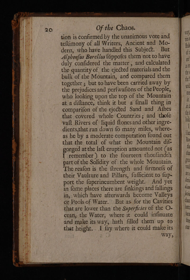 tion is Confirmed by the unanimous vote and teftimony of all Writers, Ancient and Mo- dern, who have handled this Subject. But Alphonfus Borellus fappofes them not to have duly confidered the matter , and calculated the quantity of the ejected materials and the bulk of the Mountain, and compared them together ; but to have been carried away by the prejudices and perfwafions of the People, who looking upon the top of the Mountain at a diftance, think it but a fmall thing in comparifon of the ejected Sand and Athes that covered whole’ Countries; and thofe vat Rivers of liquid ftones and other ingre- dients,that ran down fo many miles, where- as he by a moderate computation found out that the total of what the Mountain dif- gorged at the laft eruption amounted not (as I remember ) to the fourteen thoufandth part of the Solidity of the whole Mountain. The reafon is the ftrength and firmnels of their Vaulture and Pillars, fufficient to fup- port the fuperincumbent weight. And yet in fome places there are finkings and fallings in, which have afterwards become Valleys or Pools. of Water. ' But as. for the Cavities that are lower than the Superfictes of the O- cean; the Water, where it could infinuate and make its way, hath filled them up to that height... 1. fay where it could make its Way,