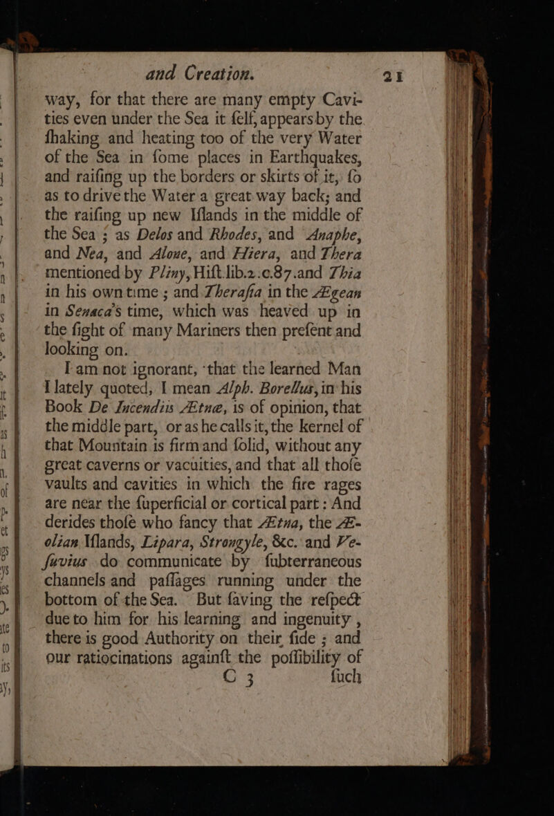 ven wg way, for that there are many empty Cavi- ties even under the Sea it felf, appearsby the fhaking and heating too of the very Water and raifing up the borders or skirts of it, fo as to drivethe Water a great.way back; and the raifing up new Iflands in the middle of the Sea ; as Delos and Rhodes, and Anaphe, and Nea, and Aloue, and Hiera, and Thera mentioned by Pliny, Hift.lib.2.¢.87.and Thia in his owntime ; and. Zherafa in the Agean in Seaca’s time, which was heaved up in the fight of many Mariners then prefent and looking on. : Iam not ignorant, ‘that the learned Man I lately quoted, I mean A/ph. Borelus, im his Book De Jucendiis /Etne, is of opinion, that the middle part, or as he calls it, the kernel of that Mountain is firmand folid, without any great caverns or vacuities, and that all chofe vaults and cavities in which the fire rages are near the {uperficial or cortical part : And derides thofe who fancy that tva, the 4- olian Mlands, Lipara, Strongyle, &amp;c. and Ve- fevius do communicate by fubterraneous channels and paflages running under the bottom of the Sea. due to him for his learning and ingenuity , there is good Authority on their fide ; and our ratiocinations againft the poffibility of C 3 fuch | ii '. aan } 1A i tari + Hi}, £ We os il l || Nase ;/ it , \\ ie Hit &lt;&lt;? —= mene sana tea*° eaten trait te ti Hii