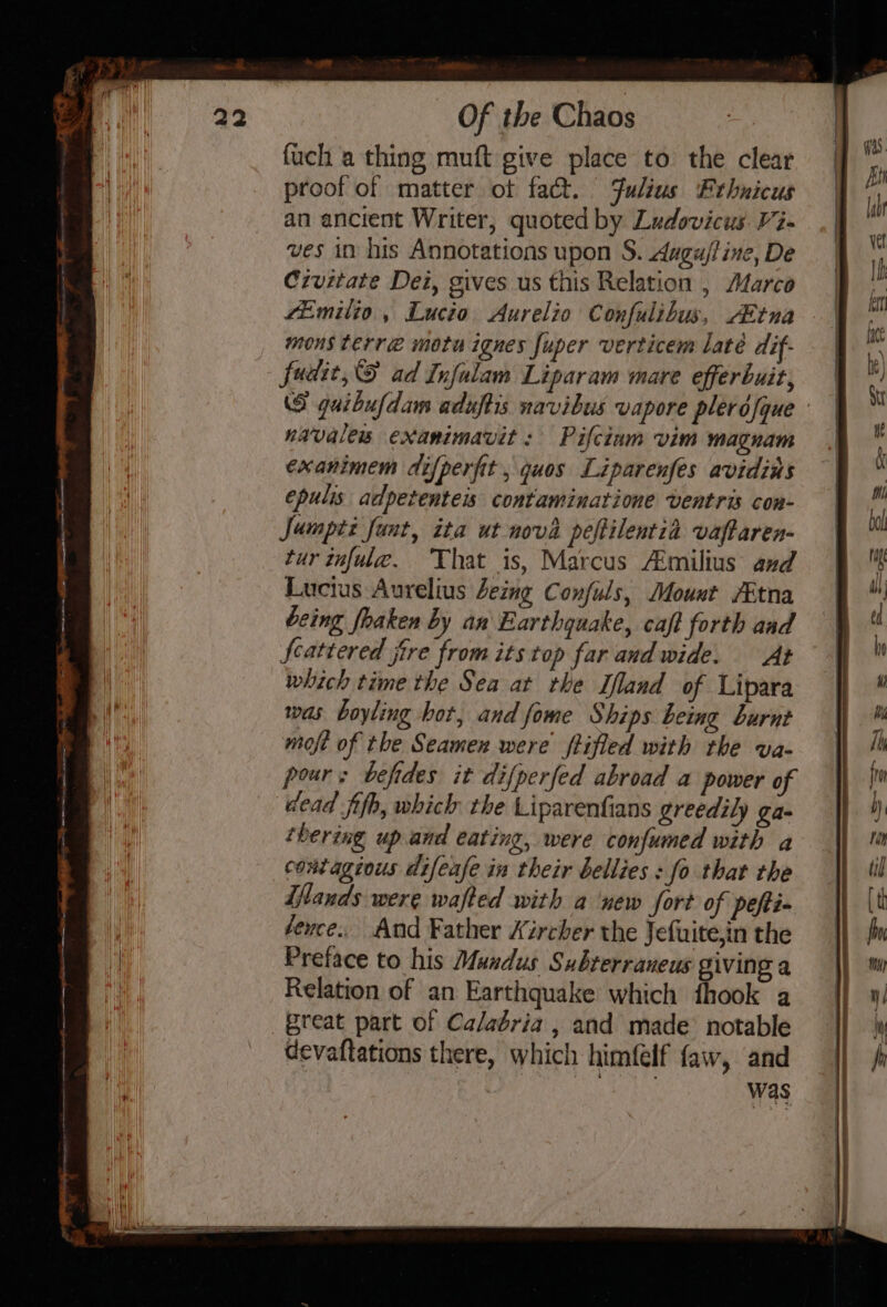 fuch a thing muft give place to the clear proof of matter of fact. Julius Ethnicus an ancient Writer, quoted by Ludovicus Vi- ves in his Annotations upon S. Augu/t ine, De Czvitate Dei, gives us this Relation , Marco Emilio , Lucio Aurelio Confulibus, ABtna mons terre mota ignes fuper verticem late dif- fudit,S ad Infalam Liparam mare efferbuit, (S guibufdam aduftis navibus vapore plerofque navales exanimavit : Pifciam vim magnam exanimem difperfit , quos Liparenfées avidins epulis adpetenteis contaminatione ventris con- Jumpti fant, ita ut nova peftilentia vaftaren- tur tnfule. That is, Marcus A:milius and Lucius Aurelius eing Confuls, Mount /Etna being foaken by an Earthquake, caft forth and Scattered jire from its top far and wide. At which time the Sea at the Ifland of Lipara was boyling bor, and fome Ships being burnt moft of the Seamen were ftifled with the va- pour: befides it difperfed abroad a power of dead fifh, which the Liparenfians greedily ga- ‘bering up.and eating, were confumed with a contagious difeafe in their bellies : fo that the iftands were wafted with a ‘new fort of peti éevce.. And Father Xircher the Jefuite,in the Preface to his Mundus Subterraneus giving a Relation of an Earthquake which fhook a great part of Calabria , and made notable devaftations there, which himfelf faw, and was