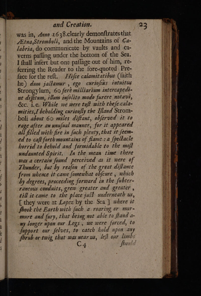 was in, duo 1638.clearly demonftrates that ZEtna,Stromboli, and the Mountains of Ca- verns pafling under the bottom of the Sea. I fhall infert but one paflage out of him, re- ferring the Reader to the fore-quoted Pre- face forthe reft. Hifce calamitatibus (faith he) dum jactamur , ego curiofizs intuitus Strongylum, 60 feré milliarium intercapedt- ne difitum, 2lum infolito modo furere notavte, &amp;c. 1.¢. While we were toft with thefe-cala- mities,I beholding curioufly the T/land Strom- rage after ax unufual manner, for it appeared was a certain found perceived as it were of Thunder, but by reafon of the great diftance from whence it came fomewhat obfcure , which by degrees, proceeding forward in the fubter- raneous conduits, grew greater and greater , till it came to the place just underneath us, [ they were at Lopez by the Sea] where it fook the Earth with fuch a roaring or mur- mure and fury, that being not able to fand a- ny longer upon our Legs, we were forced, to fupport our felves, to catch hold upon any forub or twig that was near us, left our limbs