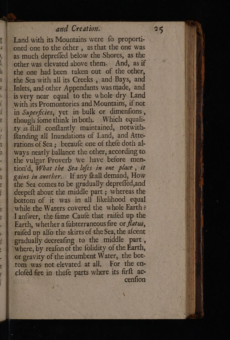 a Nagel eee ae apo Land with its Mountains were fo proporti- oned one to the other , as that the one was as much deprefled below the Shores, as the other was elevated above them. And, as if the one had been taken out of the other, the Sea with all its Creeks , and Bays, and Inlets, and-other Appendants was made, and is very near equal to the whole:dry Land with its Promontories and Mountains, if not though fome think inboth. Which equali- ty is {till conftantly maintained, notwith- ftanding ‘all Inundations of Land, and Atte- rations of Sea; becaufe one of thefe doth al- ways nearly ballance the other; according to the vulgar Proverb we have before men- tion’d, What the Sea lofes im one place, it gains in another. Vf any thall demand, How the Sea comes to be gradually deprefled,and deepeft about the middle part ; whereas the bottom of it was in all likelihood equal while the Waters covered the whole Earth? Earth, whether a fubterraneous fire or flatus, raifed up alfo the skirts of the Sea, the afcent gradually decreafing to the middle part, or gravity of the incumbent Water, the bot- tom was-not elevated at all. For the en- clofed fire in thofe parts where its firft ac- cenfion ng Se ee ere EA ee