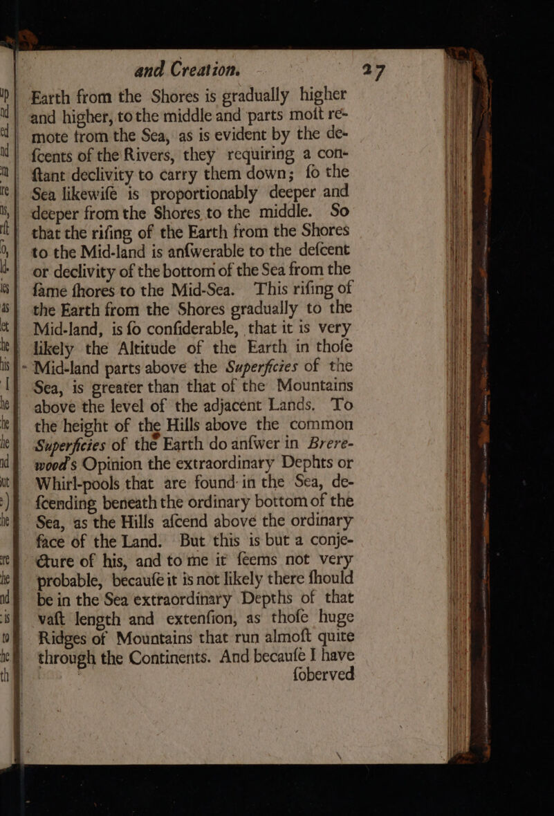 Earth from the Shores is gradually higher and higher, tothe middle and parts mott re- mote trom the Sea, as is evident by the de- {cents of the Rivers, they requiring a con- {tant declivity to carry them down; {fo the Sea likewife is proportionably deeper and deeper from the Shores to the middle. So _ that the rifing of the Earth from the Shores to the Mid-land is anfwerable to the defcent or declivity of the bottom of the Sea from the fame fhores to the Mid-Sea. This rifing of the Earth from the Shores gradually to the Mid-land, is fo confiderable, that it is very } likely the Altitude of the Earth in thofe - Mid-land parts above the Superficies of the Sea, is greater than that of the Mountains above the level of the adjacent Lands. To the height of the Hills above the common Superficies of the Earth do anfwer in Brere- woods Opinion the extraordinary Dephts or Whirl-pools that are found:in the Sea, de- fcending beneath the ordinary bottom of the Sea, as the Hills afcend above the ordinary face of the Land. But this is but a conje- ture of his, and to me it feems not very probable, becaufe it is not likely there fhould be in the Sea extraordinary Depths of that vaft length and extenfion, as thofe huge Ridges of Mountains that run almoft quite through the Continents. And becaufe I have iy foberved Ss — : otra et : Renee comcrene Saal 2, i moire. meee