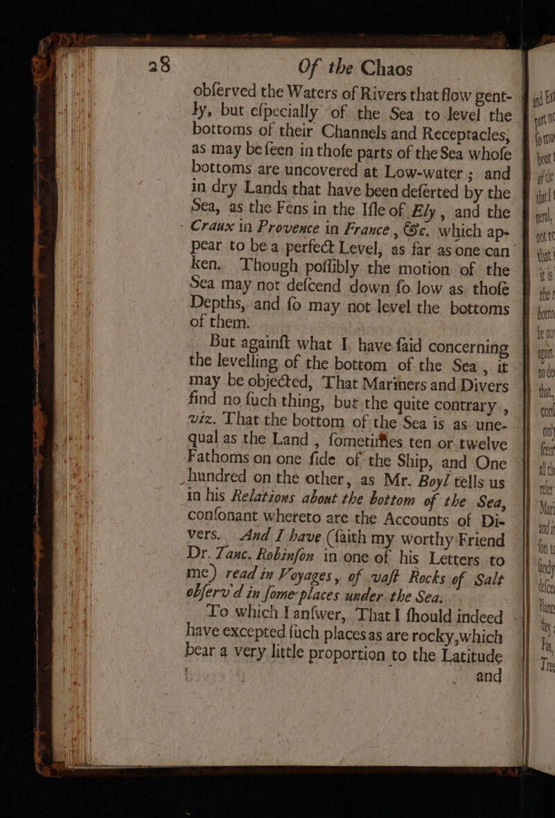 AG RR mm ae a ae ie Of | te Chaos bottoms of their Channels and Receptacles, in dry Lands that have been deferted by the Sea, as the Fens in the Ifle of Ely , and the But againft what I. have faid concerning the levelling of the bottom of the Sea , it may be objected, That Mariners and Divers find no {uch thing, bue the quite contrary , wiz. That the bottom of the Sea is as. une- qual as the Land , fometiifles ten or twelve Fathoms on one fide of the Ship, and One in his Relations about the bottom of the Sea, confonant whereto are the Accounts of Dis vers, And I have (faith my worthy Friend Dr. Zanc. Robinfon in one of his Letters to me) read in Voyages, of vaft Rocks of Salt obferv d in fome places under the Sea. have excepted {uch placesas are rocky,which bear a very little proportion to the Latitude , | and