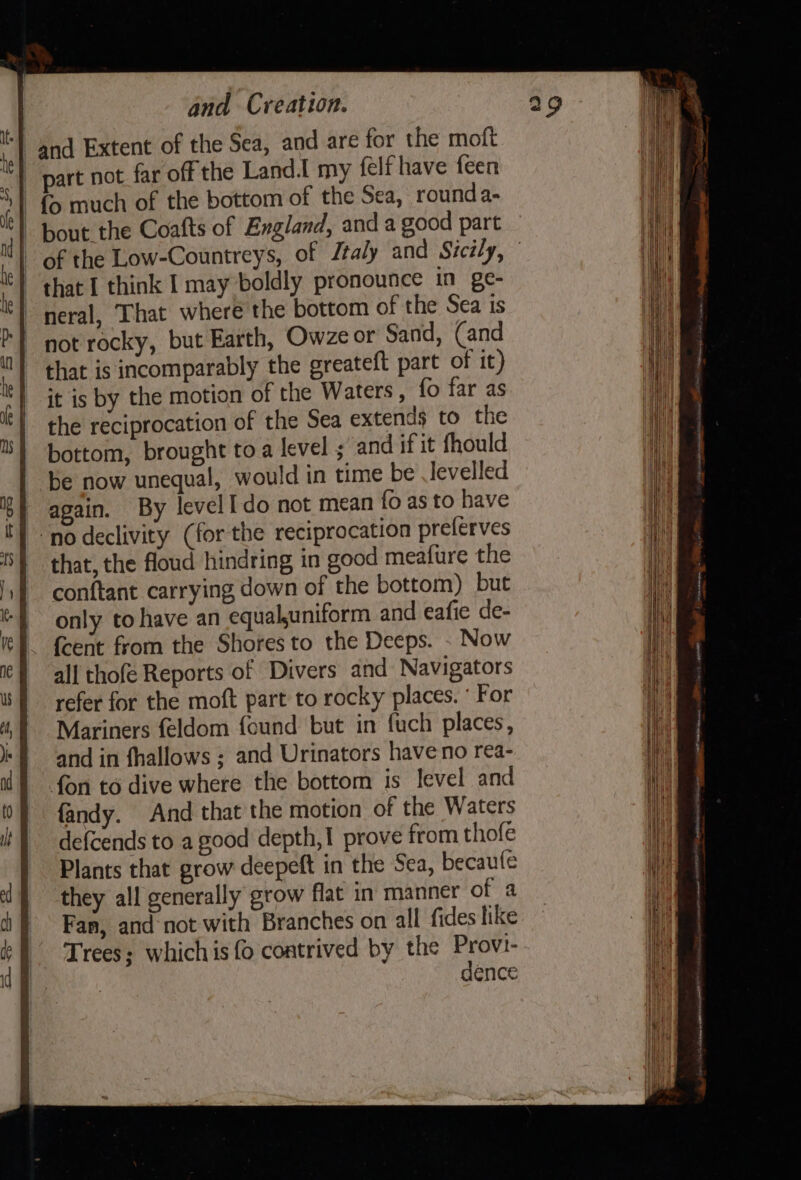 | and Extent of the Sea, and are for the moft part not far off the Land. my felf have feen fo much of the bottom of the Sea, round a- bout the Coafts of England, and a good part | of the Low-Countreys, of Ztaly and Sicily, © ‘that I think I may boldly pronounce in ge- -neral, That where the bottom of the Sea is not rocky, but Earth, Owze or Sand, (and that is incomparably the greateft part of it) it is by the motion of the Waters, fo far as the reciprocation of the Sea extends to the bottom, brought to a level ; and if it fhould be now unequal, would in time be levelled 6} again. By level do not mean fo as to have ‘no declivity (for the reciprocation prelerves | that, the floud hindring in good meafure the conftant carrying down of the bottom) but only to have an equaluniform and eafie de- - feent from the Shores to the Deeps. . Now all thofe Reports of Divers and Navigators refer for the moft part to rocky places. ‘ For Mariners feldom {ound but in fuch places, and in fhallows ; and Urinators have no rea- fon to dive where the bottom is level and fandy. And that the motion of the Waters defcends to a good depth,! prove from thofe Plants that grow deepeft in the Sea, becaule they all generally grow flat in manner of a Fan, and not with Branches on all fides like | Trees; whichis fo contrived by the Provi- | dence
