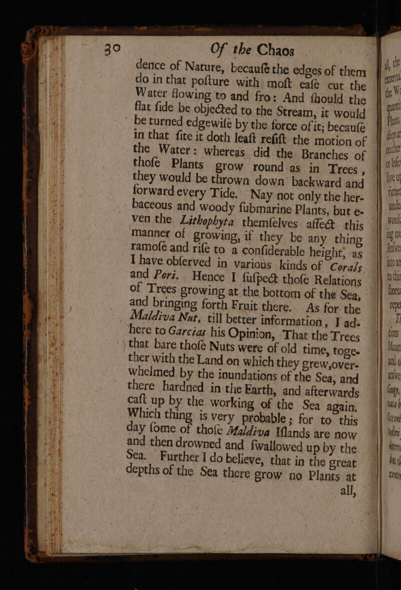 dence of Nature, becaufé the edges of them do in that pofture with moft eale cut the Water flowing to and fro: And fhould the flat fide be obje@ed to the Stream, it would be turned edgewife by the force of it; becaufe the Water: whereas did the Branches of thofé Plants grow round as in Trees . they would be throwa down backward and forward every Tide. Nay not only the her- baceous and woody fubmarine Plants, but e- ven the Lithophyta themfelves ae this manner of growing, if they be any thing ramofe and rife to a confiderable height, -as I have obferved in various kinds of Corals and Porz. Hence | fufpeé thofé Relations and bringing forth Fruit there. As for the Maldiva Nut, till better information, I ad. here to Garcias his Opinion, That the Trees | that bare thofé Nuts were of old time, toge. ther with the Land on which they grew,over- whelmed by the ioundations of the Sea, and there hardned in the Barth, and afterwards caft up by the working of the Sea again, Which thing is very probable ; for to. this day fome of thole Maldiva Wands are now and then drowned and fwallowed up by the Sea. Further I do believe, that in the great depths of the Sea there grow no Plants at all, =- [2 a | . | ol Cceani tudinj dtery | SOnte j | l