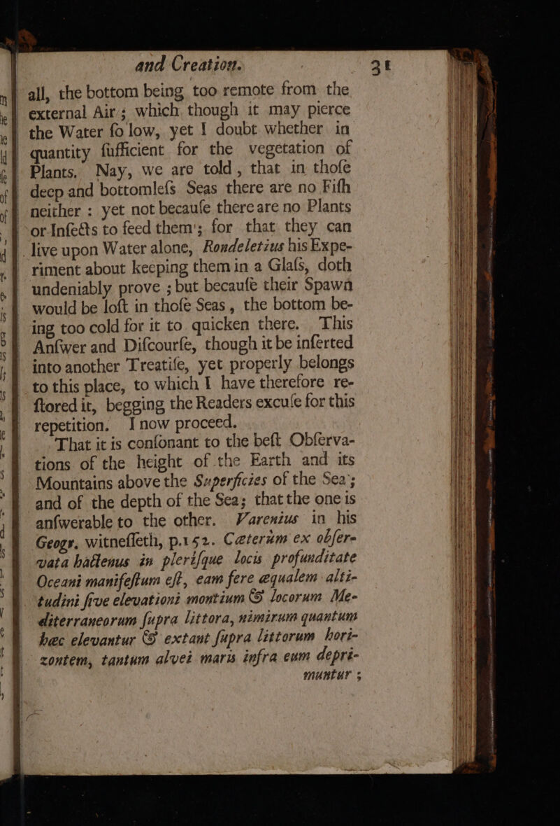 all, the bottom being too remote from the external Air; which though it may pierce | the Water fo low, yet 1 doubt whether in | quantity fufficient for the vegetation of | Plants, Nay, we are told, that in thofe - deep and bottomlefs Seas there are no Fith | neither : yet not becaufe thereare no Plants or-Infeéts to feed them’; for that they can live upon Water alone, Rondeletius his Expe- riment about keeping them in a Glafs, doth undeniably prove ; but becaufe their Spawa would be loft in thofe Seas, the bottom be- ing too cold for it to. quicken there. This Anfwer and Difcourfe, though it be inferted into another Treatife, yet properly belongs to this place, to which I have therefore re- ftored it, begging the Readers excule for this repetition. J now proceed. That it is confonant to the beft Obferva- tions of the height of the Earth and its Mountains above the Sxperficies of the Sea’; and of the depth of the Sea; that the one is anfwerable to the other. Varenius in his Geogr, witnefleth, p.152. Caterum ex obfere vata hattenus in plerifque locis profunditate Oceani manifeftum eft, eam fere equalem alti- tudini five elevation? montium locoram Me- diterraneorum fupra littora, nimirum quantum hec elevantur (F extant fupra littorum hori- zontem, tantum alvei maris infra eum depri- muntur ;