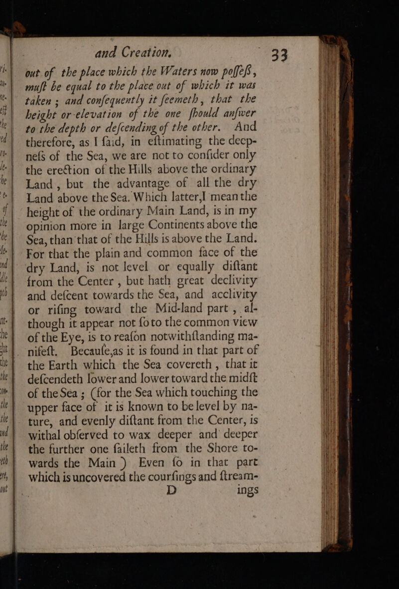 out of the place which the Waters now poffefs, muft be equal to the place out of which it was taken ; and confequently it feemeth, that the height or-elevation of the one fhould anfwer to the depth or defcending of the other. And nefs of the Sea, we are not to confider only the erection of the Hills above the ordinary Land, but the advantage of all the dry Land above the Sea. Which latter,I mean the height of the ordinary Main Land, is in my opinion more in large Continents above the Sea, than that of the Hills is above the Land. dry Land, is not level or equally diftant from the Center , but hath great declivity and defcent towards the Sea, and acclivity or rifing toward the Mid-land part , al- though it appear not {oto the common view of the Eye, is to reafon notwithflanding ma- nifeft. Becaufe,as it is found in that part of the Earth which the Sea covereth , that it defcendeth lower and lower toward the midft of the Sea ; (for the Sea which touching the upper face of it is known to be level by na- ture, and evenly diftant from the Center, is withal obferved to wax deeper and deeper the further one faileth from the Shore to- wards the Main ) Even fo in that part which is uncovered the courfings and {tream- D ings HET