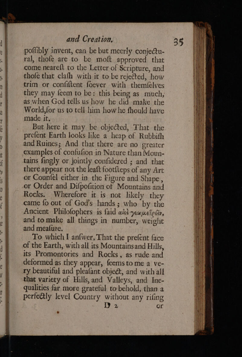 —EE poffibly invent, can be but meerly conjectu- ral, thofe are to be moft approved that come neareft to the Letter of Scripture, and thofe that clafh with it to be rejeted, how trim or confiftent foever with themfelves they may feem to be: this being as much, as when God tells us how he did make the World,for us to tell him how he fhould have made it, But here it may be objected, That the prefent Earth looks like a heap of Rubbith and Ruines; And that there are no greater examples of confufion in Nature than Moun- tains fingly or jointly confidered ; and. that there appear not the leaft footfteps of any Art or Counfel either in the Figure and Shape , or Order and Difpofition of Mountains and Rocks. Wherefore it is not likely they came fo out of God’s hands; who by the Ancient Philofophers is faid ail ypopeledy, and to make all things in number, weight and meafure. of the Earth, with all its Mountainsand Hills, its Promentories and Rocks, as rude and deformed as they appear, feemsto me a ve- ry beautiful and pleafant obje&amp;t, and with all that variety of Hills, and Valleys, and Ine- qualities far more grateful to-behold, than a perfectly level Country without any rifing 9 2 or = Sa