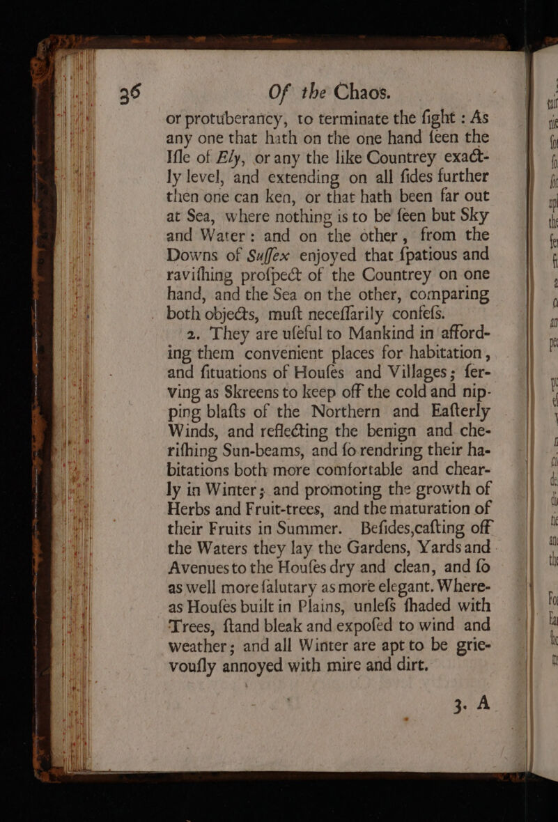 or protuberancy, to terminate the fight : As any one that hath on the one hand feen the Ifle of Ely, or any the like Countrey exact- ly level, and extending on all fidesfurther ff j then one can ken, or that hath been far out iy at Sea, where nothing isto be feen butSky jj 4, and Water: and on the other, from the || « Downs of Suffex enjoyed that {patious and ravithing profpect of the Countrey on one : a hand, and the Sea on the other, comparing An both objects, muft neceffarily confefs. 2. They are ufeful to Mankind in afford- ing them convenient places for habitation, | and fituations of Houfes and Villages; fer- | 4 ving as Skreens to keep off the coldand nip- |) |, ping blafts of the Northern and Eafterly Winds, and reflecting the benign and che- rifhing Sun-beams, and fo-rendring their ha- bitations both more comfortable and chear- ly in Winter; and promoting the growth of Herbs and Fruit-trees, and the maturation of their Fruits inSummer. Befides,cafting off the Waters they lay the Gardens, Yards and : Avenues to the Houfes dry and clean, and fo it as well more falutary asmore elegant.Where- |} as Houfes built in Plains, unlefs fhaded with a4 Trees, ftand bleak and expofed to wind and 4 a weather; and all Winter are apt to be grie-  voufly annoyed with mire and dirt. | iii ae
