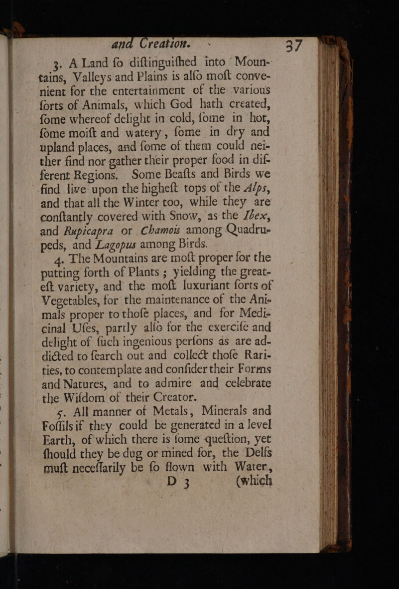 3. A Land fo diftinguifhed into Moun- tains, Valleys and Plains is alfo moft conve- nient for the entertainment of the various forts of Animals, which God hath created, fome whereof delight in cold, {ome in hot, fome moift and watery, fome in dry and upland places, and fome of them could nei- ther find nor gather their proper food in dif- ferent Regions. Some Beafts and Birds we find live upon the higheft tops of the dips, and that all the Winter too, while they are conftantly covered with Snow, as the Jéex, and Rupicapra or Chamos among Quadrue peds, and Lagopus among Birds. 4. The Mountains are moft proper for the putting forth of Plants ; yielding the great- eft variety, and the moft luxuriant forts of Vegetables, for the maintenance of the Ani- mals proper to thofe places, and for Medi- cinal Ufes, partly alfo for the exercife and delight of fuch ingenious perfons as are ad- diGed to {earch out and collect thofe Rari- ties, to contemplate and confider their Forms and Natures, and to admire and celebrate the Wifdom of their Creator. s. All manner of Metals, Minerals and Foffilsif they could be generated in a level Earth, of which there is fome queftion, yet fhould they be dug or mined for, the Delfs muft neceflarily be fo flown with Water, D3 ~°~=— (which