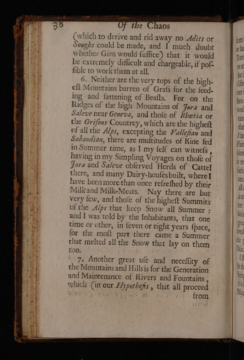 ;, ee ae cet a nn LS Si M (which to derive and rid away no Adits or Soughs could be made, and I much doubt whether Gins would fuffice) that it would be extremely difficult and chargeable, if pof- fible to work them at all, eft Mountains barren of Grafs for the feed- ing and fattening of Beafts. For on the Ridges of the high Mountains of Jura and Saleve near Geneva, and thofe of Rhetia or the Grifons Countrey, which are the highett ef allthe Alps, excepting the Vallefian and Sabaudian, there are multitudes of Kine fed in Summer time, as I my felf can witnefs : having in my Simpling Voyages on thofe of Fara and Saleve obferved Herds of Cattel there, and many Dairy-houfesbuilt, where] have been more than once refrefhed by their Milk and Milk-Meats. Nay there are but very few, and thofe of the higheft Summits of the Alps that keep Snow all Summer - and I was told by ‘the Inhabitants, that one time or other, in {even or eight years {pace, for the moft pare there came a Summer that melted all the Snow that lay on them coo. ; i ee ; the Mountains and Hillsis for the Generation and Maintenance of Rivers and Fountains : which (in our Flypothefs , that all proce ee aia yt Sy hee tiae * lana rom AL