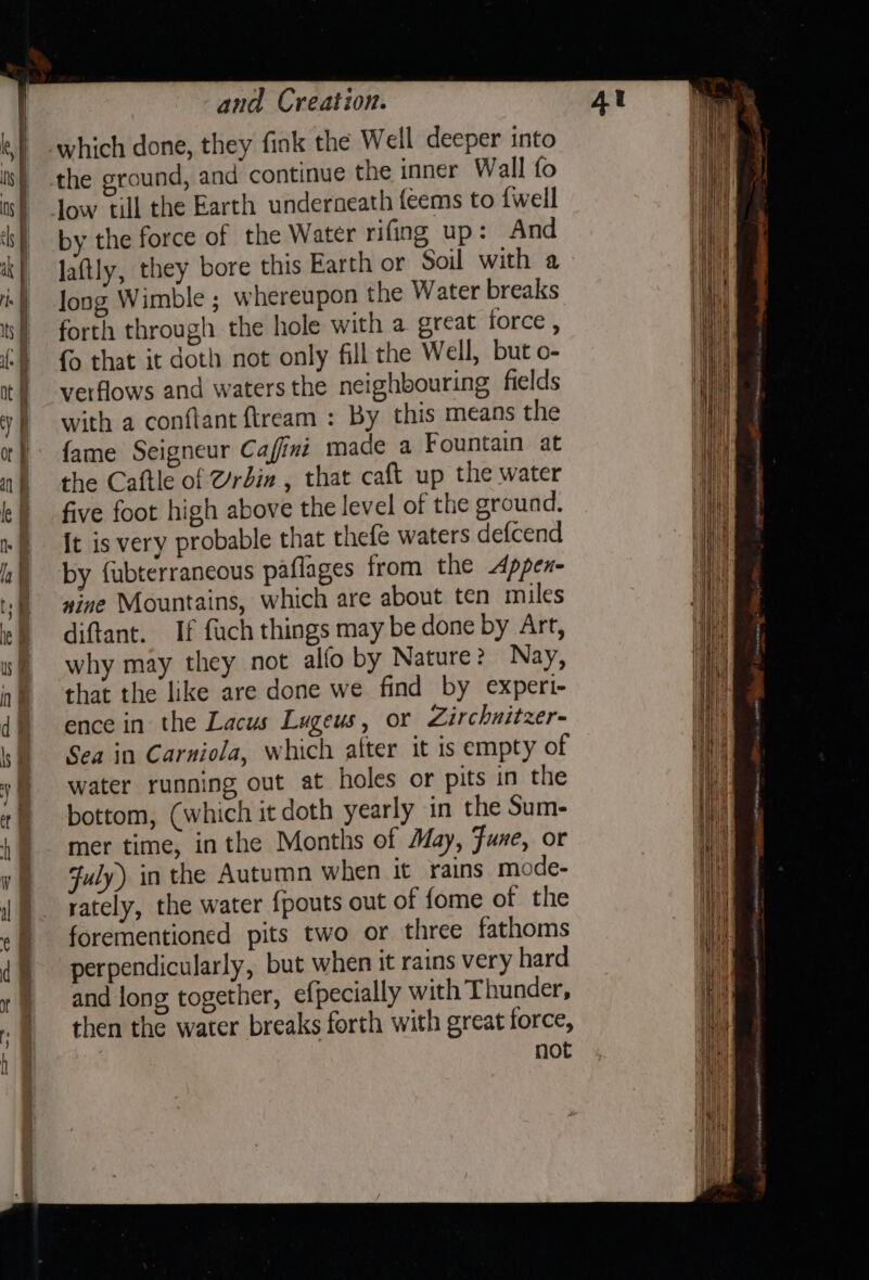 which done, they fink the Well deeper into the ground, and continue the inner Wall fo by the force of the Water rifing up: And laftly, they bore this Earth or Soil with a long Wimble ; whereupon the Water breaks forth through the hole with a great force , {o that it doth not only fill the Well, but o- verflows and waters the neighbouring fields with a conftant ftream : By this means the fame Seigneur Cafini made a Fountain at the Caftle of @rdin , that caft up the water five foot high above the level of the ground. [t is very probable that thefe waters defcend by fubterrancous paflages from the Appex- xine Mountains, which are about ten miles diftant. If fuch things may be done by Art, why may they not alfo by Nature? Nay, that the like are done we find by expert- ence in the Lacus Lageus, or Zirchnitzer- Sea in Carniola, which alter it is empty of water running out at holes or pits in the bottom, (which it doth yearly in the Sum- mer time, inthe Months of May, Fune, or July) in the Autumn when it rains mode- rately, the water {pouts out of fome of the forementioned pits two or three fathoms perpendicularly, but when it rains very hard and long together, efpecially with Thunder, then the water breaks forth with great force, not