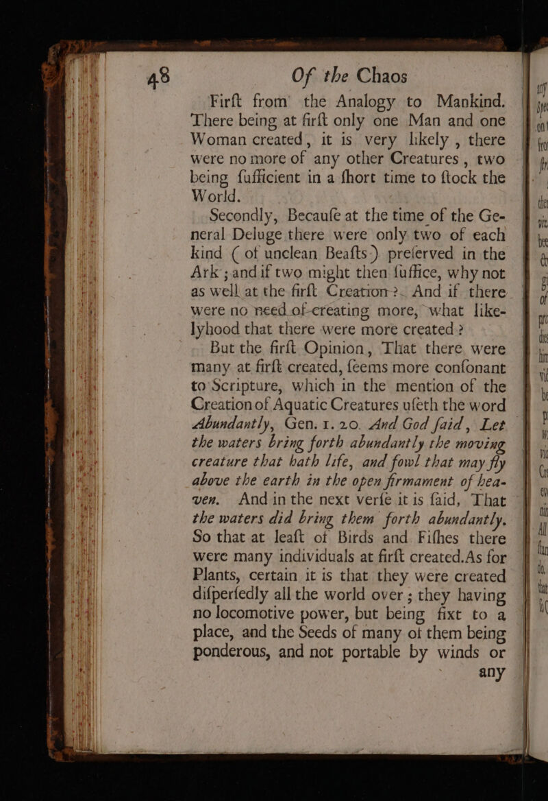 ee re Mt) TENG NEE ED a Firft from’ the Analogy to Mankind. There being at firft only one Man and one Woman created, it is very likely , there were no more of any other Creatures , two World. Secondly, Becaufe at the time of the Ge- neral Deluge there were only two of each kind ( of unclean Beafts:) preferved in the Ark; and if two might then fuflice, why not were no need_of creating more, what like- lyhood that there were more created ? But the firft Opinion, That there. were many at firft created, feems more confonant to Scripture, which in the mention of the Creation of Aquatic Creatures ufeth the word the waters bring forth abundantly the movin creature that hath life, and fowl that may fly above the earth in the open firmament of hea- the waters did bring them forth abundantly. So that at leaft of Birds and Fifhes there were many individuals at firft created.As for Plants, certain it is that they were created difperfedly all the world over ; they having no locomotive power, but being fixt to a place, and the Seeds of many ot them being ponderous, and not portable by winds or any I ~~