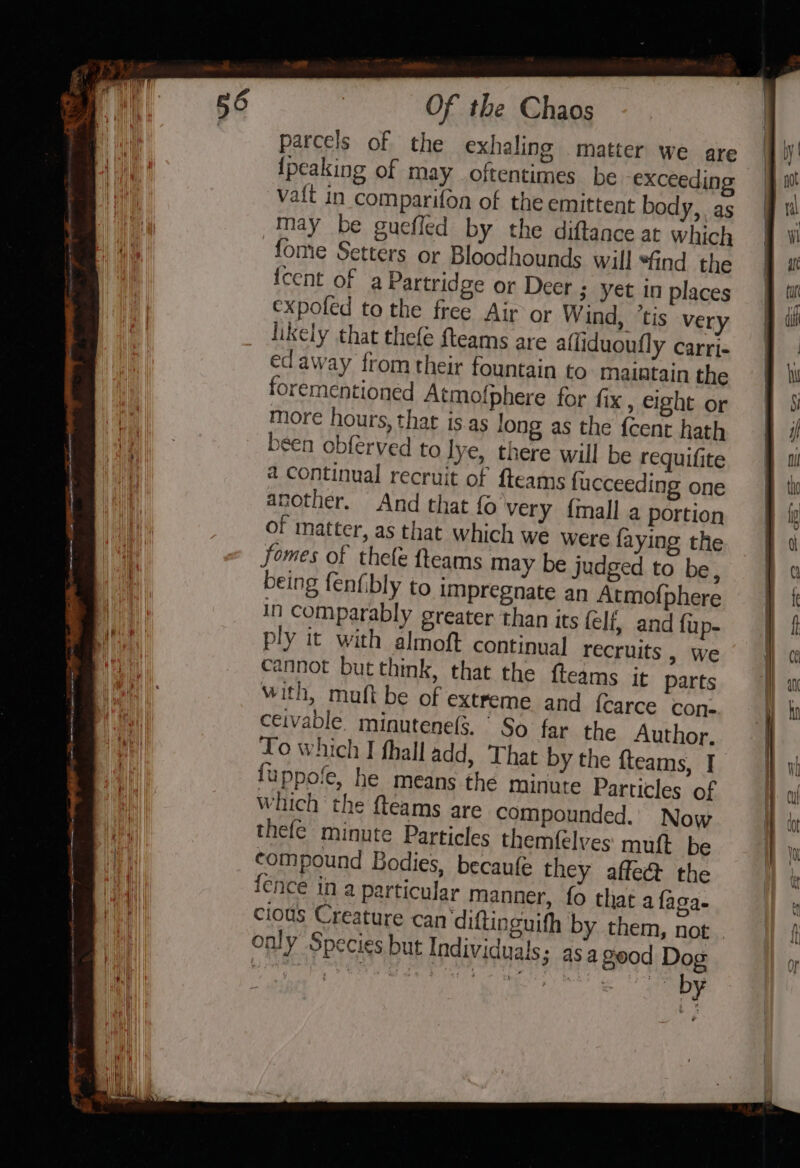 aod Of the Chaos parcels of the exhaling . matter we are {peaking of may oftentimes be exceeding vait in comparifoa of the emittent body, as may be guefled by the diftance at which fome Setters or Bloodhounds will “And the {cent of a Partridge or Deer ; yet in places expofed to the free Air or Wind, ‘tis very likely that thefe fteams are aliduoufly carrj- edaway from their fountain to maintain the forementioned Atmofphere for fix, eight or more hours, that is.as long as the {cent hath been obferved to lye, there will be requifite a continual recruit of fteams fucceeding one another. And that fo very {mall a portion of matter, as that which we were faying the fomes of thefe fteams may be judged to be, being fenfibly to impregnate an Atmofphere in comparably greater than its felf, and fup- ply it with almoft continual recruits , we cannot but think, that the fteams it parts with, muft be of extreme and {carce con- ceivable. minutene(s. So far the Author. Lo which I thall add, That by the {teams, I fuppofe, he means the minute Particles of Which ‘the fteams are compounded. Now thefe minute Particles themfelves muft be compound Bodies, becaufe they affect the ence in a particular manner, fo that a faga- cious Creature can diftinguifh by them, not only Species but Individuals; asa geod Dog Yay