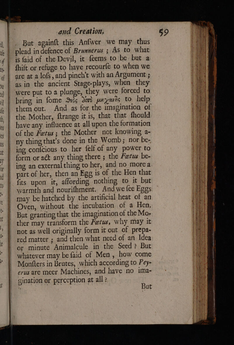 But againft this Anfwer we may thus plead in defence of Brunnerus ; As to what is faid of the Devil, ic feems to be but a fhift or refuge to have recourfe to when we are at a lofs, and pinch’t with an Argument ; as in the ancient Stage-plays, when they were put toa plunge, they were forced to bring in fome S:’g dad pnyasts to help them out. And as for the imagination of the Mother, ftrange it is, that that fhould have any influence at all upon the formation of the Fetus; the Mother not knowing a- ny thing that’s done in the Womb ; nor be- ing con{cious to her {elf of any power to form or act any thing there ; the Fetus be- part of her, then an Egg is of the Hen that fits upon it, affording nothing to it but warmth and nourifhment. And we fee Eggs may be hatched by the artificial heat of an Oven, without the incubation of a Hen. But granting that the imagination of the Mo- ther may transform the Fetus, why may it not as well originally form it out of prepa- red matter ; and then what need of an Idea or minute Animalcule in the Seed &gt;? But whatever may be faid of Men, how come Monfters in Brutes, which according to Pey- erus are meer Machines, and have no ima- gination er perception at all ? C rt ut