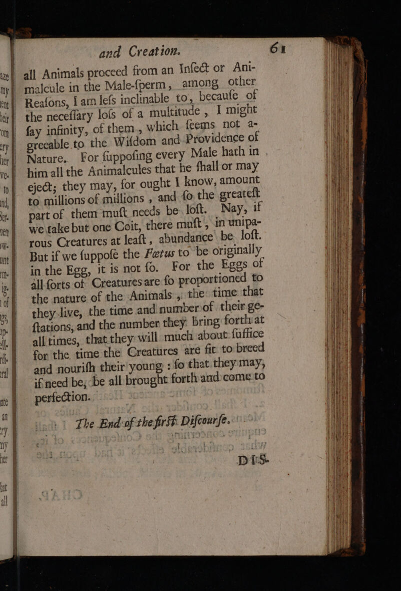 aaa 2. a WEE Re eS and Creation. all Animals proceed from an Infeé&amp;t or Anti- malcule in the Male-fperm, among, other Reafons, | am lefs inclinable to, becaufe of the neceflary lofs of a multitude , I might fay infinity, of them., which feems not a- greeable.to the Wifdem and Providence of Nature. For fuppofing every Male hath in him all the Animalcules that he fhall or may eject; they may, for ought I know, amount to millions of millions , and fo, the greatelt part of them muft_needs be loft. Nay, if we take but one Coit, there muft , in unipa- rous Creatures at leaft, abundance be loft. But if we {uppofe the Fetus to be originally in the Egg, it is not fo. For the Eggs of Allforts of Creaturesare fo proportioned to the nature of the Animals ,: the time that they-live, the time and numberof their ge- {tations, and the number they bring forth at all times, that they: will much about fuffice for the time the Creatures are fit to breed and nourifh their young : fo that they: may, ‘€ need be, be all brought fortlyand»come to perfection. The End of the firsh Difcourfe.