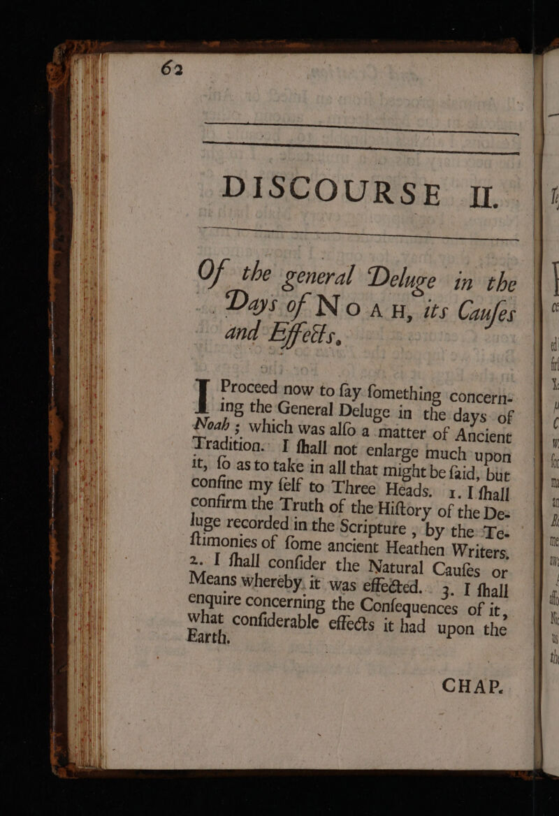 | | DISCOURSE IT. Of the general Deluge in the Days of Noa H, is Caufes and Effet s, Ing the General Deluge in the days: of Noah ; which was alfo a matter of Ancient Tradition. I fhall not enlarge much upon it, fo as to take in all that might be faid, bur confine my {elf to Three Heads. 1. I fhall confirm the Truth of the Hiftory of the De: luge recorded in the Scripture , by the “Te. imonies of fome ancient Heathen Writers, 2. I fhall confider the Natural Caufes or Means whereby, it was effected... 3. I fhall enquire concerning the Confequences of it , ie confiderable effects it had upon the arti. CHAP...