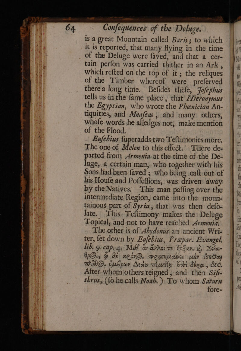 » Confequences of the Deluge. isa great Mountain called Baris; to which || 1 | it is reported, that many flying in the time — a of the Deluge were faved, and that a cer- i: : hy Mo Wea tain perfon was carried thither in an Ark, | a __ which refted on the top of it; the reliques |] , of the Timber whereof were preferved | Wh there a long timie.. Befides thefe, Fofephus tells us in the fame place, that’ Aieronymus the Egyptian, who wrote the Phenician An- tiquities, and Muafeas , and many others, whofe words he alledges not, make mention _of the Flood. Eufebius {uperadds two Teftimonies more. The one of Melon to this effea&amp;.’ Tiere de- parted. from Armenia:at the time of the De- | luge, a.certain man,. who together with his | Sons had been faved ; who being .caft.out of ian his Houfe and Poffeflions, was: drivem: away — by the Natives. This man pafling over the intermediate Region, came into the moun- tainous part of Syria, that was then defo- M late. This. Teftimony makes the: Deluge he Topical, and not to have reached Armenia. j The other is of Abydenus an ancient: Wri- ter, fet down by Exfebius, Prepar. Evangel. lib: 9. capeas Me? dy ara te FpSav, 2, Seia- WO, @ dh xewG. wegonpana pav eoeSay AWG. CSpev Acos meetin Sa Maw , Ke. After-whom others reigned , and then Si/- thrus, (fo he calls ‘Noah, ). To whom ae ores