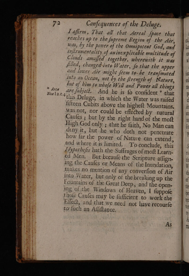 * Arce Lafirm, That all that Aereal Space that reaches up to the fupreme Region of the Air, wads, by the power of the Omnipotent God, and znftrumentality of an inexplicable multitude of Clouds amaffed together, wherewith it was jiked, changed-inte Water, fo that the upper aud lower Air might feem to-be tranfmuted into au Ocean, not by the firength of Nature, but of him to whofe Will and Power all things are fubject. And he is fo confident * that this Deluge, in which the Water was raifed fifteen Cubits above the higheft Mountains, was not, nor could be effected by natural Caufes ; but by the right hand of the moft High God only ; that he faith, No Man can deny it, but he who doth not penetrate how far the power of Nature can extend , and where it is limited. To conclude, this fTypothefs hath the Suffrages of moft Learn- €d Men. But becaufé the Scripture affign- ing the.Caufes or Means of the Inundation, {ases no mention of any converfion of Air into Water, but only of the breaking up the Fountains of the Great Deep, and the open- ing of the Windows. of Heaven, I fuppofe thole Caufes may be fafficient to work the Effect, and that we need not have recourfe uch an Affiftance, As t | j }