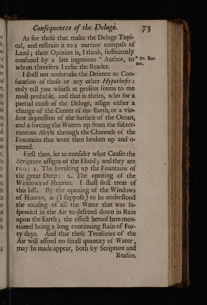 As for thofe that make the Deluge Topt- cal, and reftrain it toa narrow compaf{s of Land ; their Opinion is, I thiak, fufficiently confuted by a late ingenious * Author, to™ Dr. Bur- whom therefore I refer the Reader. sai - { fhall not undertake the Defence or Con- futation of thofe or any other Alypothefts : only tell you which at prefent {eems to me moft probable, and that is theirs, who for a partial caufé of the Deluge, affign either a change of the Center of the Earth, or a vio- dent depreffion of the Surface of the Ocean, and a forcing the Waters up from the fubter- raneous Aby{s through the Channels of the Fountains that were then broken up and o- “pened. Firft then, let us confider what Caufes the Scripture affigns of the Flood; andthey are two: x. The breaking up the Fountains of the great Deep: 2. The opening of the Windows of Heaven. I fhall firft treat of this laft. By the opening of the Windows of Heaven, is (I fuppofe) to be underftood the caufing of all the Water that was fu- {pended in the Air to defcend down in Rain upon the Earth ; the effect hereof here men- tioned being a long continuing Rain of For- ty days. And that thefe Treafuries of the Air will afford no fmall quantity of Water , may be madeappear, both by Scripture and | Reafon.