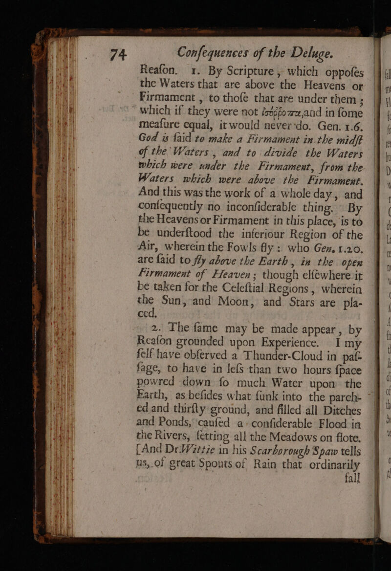 Reafon. 1. By Scripture , which oppofes the Waters that are above the Heavens or _Firmament , to thofe that are under them ;  Which if they were not ioxéfo7z,and in fome meafure equal, it would never‘do. Gen. 1.6. God is {aid to make a Firmament in the midft of the Waters, and to divide the Waters which were under the Firmament, from the. Waters which were above the Firmament. And this was the work of a whole day, and confequently no inconfiderable thing. — By the Heavens or Firmament in this place, is to be underftood the inferiour Region of the Air, wherein the Fowls fly: who Gez. 1.20. are faid to fly above the Earth, in the open firmament of Heaven; though elféwhere it be taken for the Celeftial Regions , wherein the Sun, and Moon, and Stars are pla- ced, 2. Ihe fame may be made appear, by Reafon grounded upon Experience. I my felf have obferved a Thunder-Cloud in pat- fage, to have in lefs than two hours {pace powred down fo much Water upon. the ed and thirfty ground, and filled all Ditches and Ponds, ‘caufed a+ confiderable Flood in the Rivers, fetting all the Meadows on flote. fAnd Dr.Wittie in his Scarborough Spaw tells us, of great Spouts of Rain that ordinarily