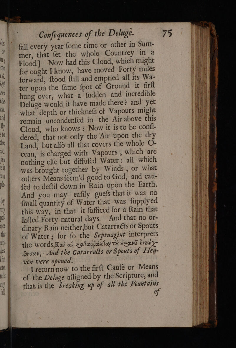 eS fall every year fome time or other in Sum- mer, that fet the whole Countrey in a Flood.] Now had this Cloud, which might for ought I know, have moved Forty miles forward, ftood ftill and emptied all its Wa- ter upon the fame fpot of Ground it firft hung over, what a fudden and incredible Deluge would it have made there? and’ yet what depth or thicknefs of Vapours might remain uncondenfed in the Air above this Cloud, who knows ? Now it is to be confi- dered, that not only the Air upon the dry Land, but alfo all that covers the whole O- cean, is charged with Vapours , which are nothing elfe but diffufed Water : all which was brought together by Winds , or what others Means feem’d good to God, and cau- fed to deftil down in Rain upon the Earth. And you may eafily guets that ic was no {mall quantity of Water that was fupply ed this way, in that it fufficed for a Rain that lafted Forty natural days. And that no or- dinary Rain neither,but Catarracts or Spouts of Water; for fo the Septuagint interprets the words,Kel af xelapfaxtey 78 Segvs inewy~ Syouv, And the Catarratts or Spouts of Heg- ven were opened. [ return now to the firft Caufe or Means of the Deluge affigned by the Scripture, and thatis the breaking up of all the Fountains of