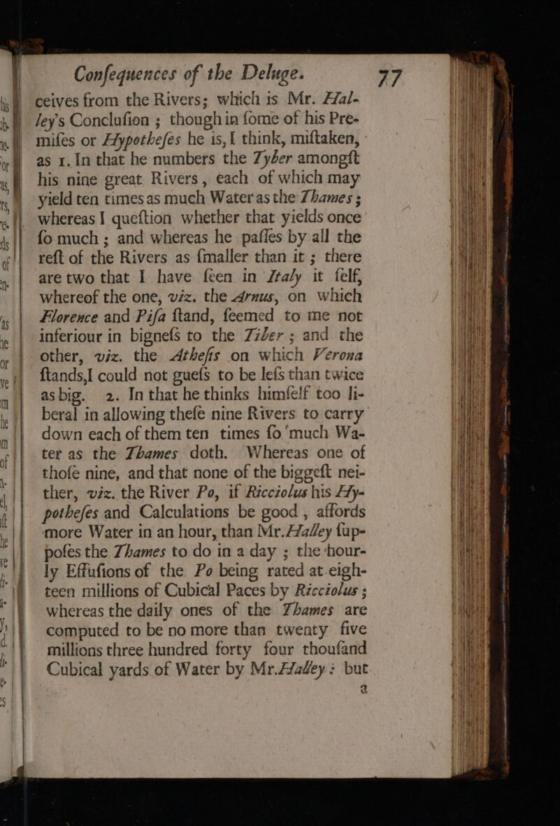 ceives from the Rivers; which 1s Mr. Ffal- Jey’s Conclufion ; though in fome of his Pre- mifes or Hypothefes he is,{ think, miftaken, : as 1.1n that he numbers the Zy4er amongft his nine great Rivers, each of which may yield ten times as much Water as the Thames ; whereas I queftion whether that yields once {o much ; and whereas he pafles by all the re{t of the Rivers as fmaller than it ; there are two that I have feen in ftaly it felf, whereof the one, vzz. the 4drvus, on which Florence and Pifa ftand, feemed to me not inferiour in bignefs to the Zzler ; and the other, viz. the &lt;Athefs on which Verona {tands,I could not guefs to be leis than twice asbig. 2. In that he thinks himfelf too li- beral in allowing thefe nine Rivers to carry down each of them ten times fo much Wa- ter as the Zhames doth. Whereas one of thofé nine, and that none of the biggeft nei- ther, vzz. the River Po, if Ricctolus his Hy- pothefes and Calculations be good , affords more Water in an hour, than Mr.H/aZey fup- pofes the Zhames to do in a day ; the ‘hour- ly Effufions of the Po being rated at.eigh- teen millions of Cubical Paces by Récciolus ; whereas the daily ones of the Yhames are computed to be no more than twenty five millions three hundred forty four thoufand Cubical yards of Water by Mr.Avadey: but ‘ Vb