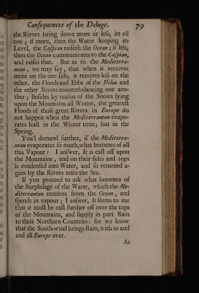 the Rivers bring down more or lefs, its ali one ; if more, then the Water keeping its Level, the Ca/pian raifeth the Ocean ; if lets, then the Ocean communicates to the Ca/pian, and raifes that. But as to the Mediterra- nean , we may fay, that when it receives more on the one fide, it receives lefs on the other, the Floodsand Ebbs of the Nz/us and the other Rivers counterbalancing one ano- ther ; Befides by reafon of the Snows lying upon the Mountains all Winter, the greateit Floods of thofe great Rivers in Europe do not happen when the Mediterranean evapo- rates leaft in the Winter time; but in the Spring. . You’l demand further, if the Mediterra- .vean evaporates fo much,what becomes of all this Vapour? I anfwer, It is caft off upon the Mountains , and on their fides and tops is condenfed into Water, and {fo returned a- gain by the Rivers unto the Sea. If you proceed to ask what becomes of the Surplufage of the Water, whichthe Me- diterranean receives from the Ocean, and {pends in vapour ; I anfwer, It feemsto me that ic muft be caft further off over the tops of the Mountains, and fupply in part Rain to thefe Northern Countries: for we know that the South-wind brings Rain, with us and and all Europe over. As
