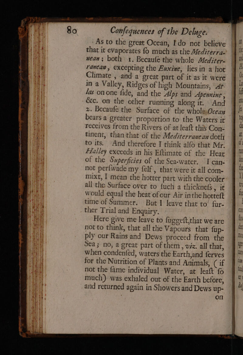 As to the great Ocean, Fdo not believe that it evaporates fo much as the Mediterra- wean; both 1. Becaufe the whole Mediter- raneas, excepting the Faxine, lies in a hot Climate , and a great part of it as it were in a Valley, Ridges of high Mountains, 4r fas onone fide, and the Alps and Apennine ; &amp;c. on the other running along it. And | 2. Becaufe the Surface of the whole,Oceay | bears a greater proportion to the Waters it receives from the Rivers of at leaft this Con- tinent, than that of the Mediterrauean doth to its. And therefore I think alfo that Mr. flalley exceeds in his Eftimate of the Heat of the Superficies of the Sea-water. I can- not perfwade my felf , that were it all com- mixt, I mean the hotter part with the cooler all the Surface over to {uch a thicknefs eit would equal the heat of our Air inthe hotteft time of Summer. But 1 leave that to’ fur- ther Trial and Enquiry. Here give me leave to fuggeft,that we are not to think, that all the Vapours that fup- ply our Rains and Dews proceed from the Sea; no, a great part of them, viz. all that, when condenfed, waters the Farth,and ferves for the Nutrition. of Plants and Animals, (if not the fame individual Water, at leaft fo much). was exhaled out of the Earth before, and returned again in Showers and Dews up- on