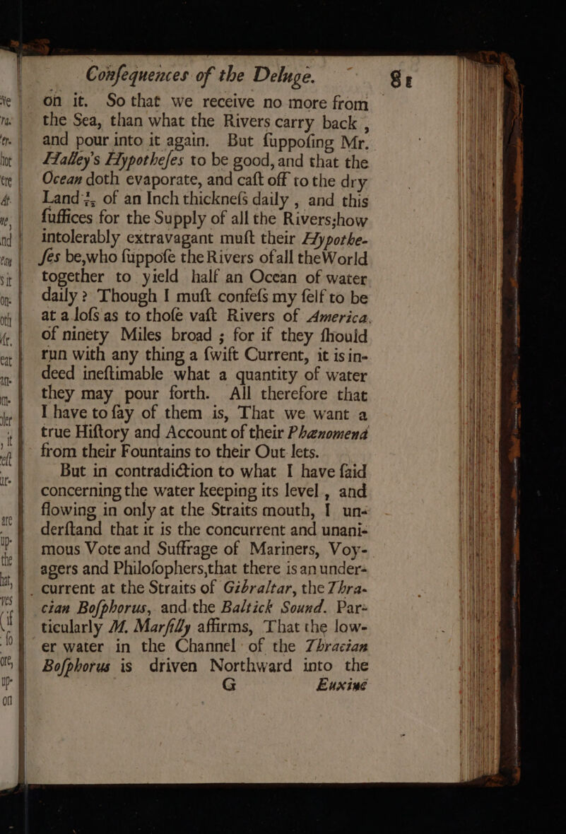 on it. Sothat we receive no more from the Sea, than what the Rivers carry back , and pour into it again. But fuppofing Mr. Falley’s F1ypothefes to be good, and that the Ocean doth evaporate, and caft off to the dry Land, of an Inch thicknefs daily , and this fuffices for the Supply of all the Riversshow intolerably extravagant muft their Aypothe- Jes be,who fuppofe the Rivers ofall theWorld together to yield half an Ocean of water daily &gt; Though I muft confefs my felf to be at a.lofs as to thofe vaft Rivers of America. of ninety Miles broad ; for if they fhould run with any thing a {wift Current, it isin- deed ineftimable what a quantity of water they may pour forth. All therefore that I have to fay of them is, That we want a true Hiftory and Account of their Phenomena from their Fountains to their Out lets. But in contradiction to what I have {aid concerning the water keeping its level , and flowing in only at the Straits mouth, I un- derftand that it is the concurrent and unani- mous Vote and Suffrage of Mariners, Voy- agers and Philofophers,that there is an under- |. current at the Straits of Gibraltar, the Zhra- | cian Bofphorus, and the Baltick Sound. Par= ticularly 14. Marfily affirms, That the low- er water in the Channel: of the Zhracian Bofphorus is driven Northward into the G Euxine