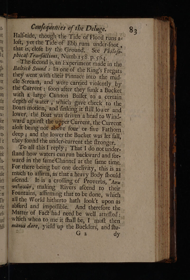 Half-tide, though the Tide’ 6f Flood tins a. loft;:yet'thé Tide‘of Ebb runs under-foot , that is; clofe by the Ground: See Philofo- phical:Tranfactions; Numb:1 59. p. 564. 'Wheecond is,an Experiment niade in the Baltick Sound : In one of the King’s Fregats they went with théit Pinnace into the mid. dle ‘Stream, and were carried violently by the-@urréent : foon' after they funk a Bucket with a‘large Cannon Bullet to a certain depth-of watér’)' which ‘gave check ‘to the Boats motion, and finking it ftill lower and lower, thé Boat was driven’a head to Wind- ward againft the upper Current, the Current aloft being’ nof above’ four' or five Fathom deep ; and the lower the Bucket was let fall, they found the under-current the {tronger, » To all this f reply; That I do not under- ftand how waters can run backward and for- ward: in thé fame Channel at the {ame time. For-there being but one declivity, this is. as abfurd and impoffible.’ And therefore the G2 dy