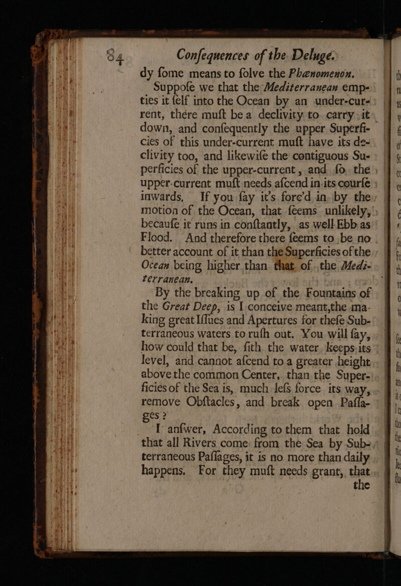 dy fome means to folve the Phenomenon. Suppofe we that the Mediterranean emp- ties it {elf into the Ocean by an under-cur- rent, there muft be a declivity to. carry it down, and confequently the upper Superfi- cies of this under-current muft have its de- clivity too, and likewife the contiguous Su- perficies of the upper-current, and fo. the ) | upper-current muft needs afcend in its courfe ; inwards, If you fay it’s fore’d in, by they motion of the Ocean, that feems unlikely, , | becaufe it runs in conftantly, as well.Ebb.as’' | Flood. And therefore there {eems to be no better account of it than the Superficies of the Ocean being higher than that. of.,the Medz- Zerranean, . By the breaking up of the Fountains of the Great Deep, is I conceive meant,the ma- king great [flues and Apertures for thefe Sub- terraneous waters to ruth out. You will fay, how could that be,-fith the water, keeps: its level, and cannot afcend to a greater height above the common Center, than the Super- ficies of the Sea is, much lefs force its way, remove Obftacles, and break open Pafla- es ? ‘T anfwer, According to them that hold that all Rivers come: from the Sea by Sub- terraneous Paflages, it is no more than daily happens, For they muft needs grant, tak ! the