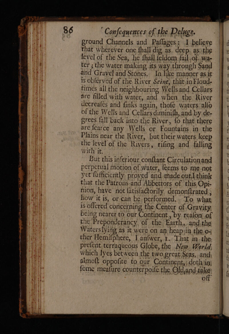 ae pial ae ee Confequences of the Deluge. ground Channels. and Paflages: I believe that wherever one fhall dig as. deep. as: the level of the Sea, ‘he fhall feldom fail ,of, wa- ter ;the water making its way through Sand and Gravel and Stones. In like manner as it is obferved of the River Seine, that.inFloud- times all the neighbouring Wells and Cellars are filled with water, and when the River decreafés and finks again, thofe waters. alfo of the Wells and Cellars diminifh, and by de- grees fall back into.the River, fo that’ there are fcarce any Wells or Fountains in the Plains near the River, but their waters keep the level of the Rivers, rifing and falling with it. | But this inferiour conftant Circulationand perpetual motion of water, feems to me-not yet fufficiently, proved and made out] think that the Patrons-and Abbettors of this, Opi- nion, have not fatisfactorily, demonftrated ; how it is, or can be, performed. , To. what is offered concerning the Center of Gravity, being nearer to our Continent , by reafon;,of tne Préponderancy ‘of the Earth,..and,the Waters lying as it were on an heapiin the.o- ther Hemifphere, I anfwer, 1. That in-the prefent. terraqucous Globe, the New. World. which lyes between the two great Seas,..and; almoft oppofite to cur Continent, ) doth in) fome meafure counterpoife the Old,and.take’ of