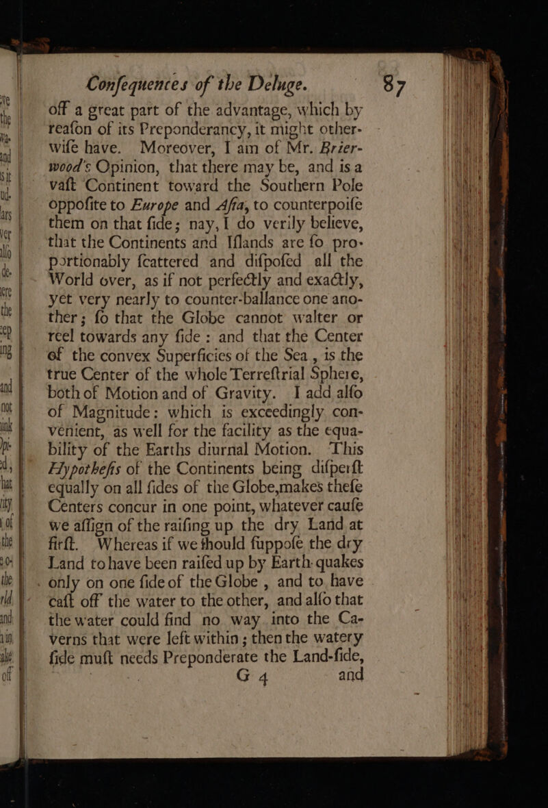 off a great part of the advantage, which by reafon of its Preponderancy, it might other- wife have. Moreover, I am of Mr. Brzer- woods Opinion, that there may be, and isa vaft Continent toward the Southern Pole oppofite to Europe and Affa, to counterpoife them on that fide; nay, I do verily believe, that the Continents and Iflands are fo pro- portionably fcattered and difpofed all the World over, as if not perfectly and exactly, yet very nearly to counter-ballance one ano- ther; fo that the Globe cannot walter or reel towards any fide : and that the Center of the convex Superficies of the Sea , is the true Center of the whole Terreftrial Sphere, both of Motion and of Gravity. I add alfo of Magnitude: which is exceedingly con- venient, as well for the facility as the equa- bility of the Earths diurnal Motion. ‘This Fly pothefis of the Continents being difperft equally on all fides of the Globe,makes thefe Centers concur in one point, whatever caufe we affign of the raifing up the dry Land at firft. Whereas if we thould fuppofe the dry Land tohave been raifed up by Earth: quakes only on one fide of the Globe , and to, have caft off the water to the other, and alfo that the water could find no way. into the Ca- verns that were left within ; then the watery fide muft needs Preponderate the Land-fide,