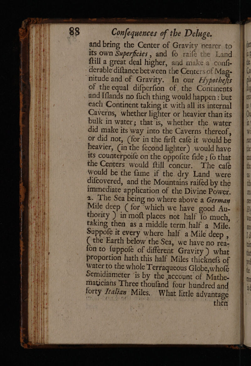 and bring the Center of Gravity nearer to | its own Superficies, and fo raifé the Land {till a great deal higher, and make a confi- derable‘diftance between the Centers of Mag- nitude and of Gravity. In our Eypothefs of the equal difperfion of, the Continents and Iflands no fuch thing would happen : but each Continent taking it with all its internal Caverns, whether lighter or heavier than its bulk in water; that is, whether the water did make its way into the Caverns thereof ; or did not, (for in the firft cafe it would be heavier, (in the fecond lighter) would have its counterpoife on the oppofite fide ; fo that the Centers would ftill concur. The cafe would be the fame if the dry Land were difcovered, and the Mountains raifed by the immediate application of the Divine Power. 2. The Sea being no where above a German Mile deep ( for ‘which we have good Au- thority ) in moft places not half fo much, taking then as a middle term, half a Mile. Suppofe it every where half a Mile deep , ( the Earth below the Sea, we have no rea- fon to fuppofe of différeat Gravity ) what proportion hath this half Miles thicknefs of Water to the whole Terraqueous Globe,whofe Semidiameter ‘is by the jaccount of Mathe- maticians ‘Three thoufand four hundred and forty Italian Miles. What little advantage