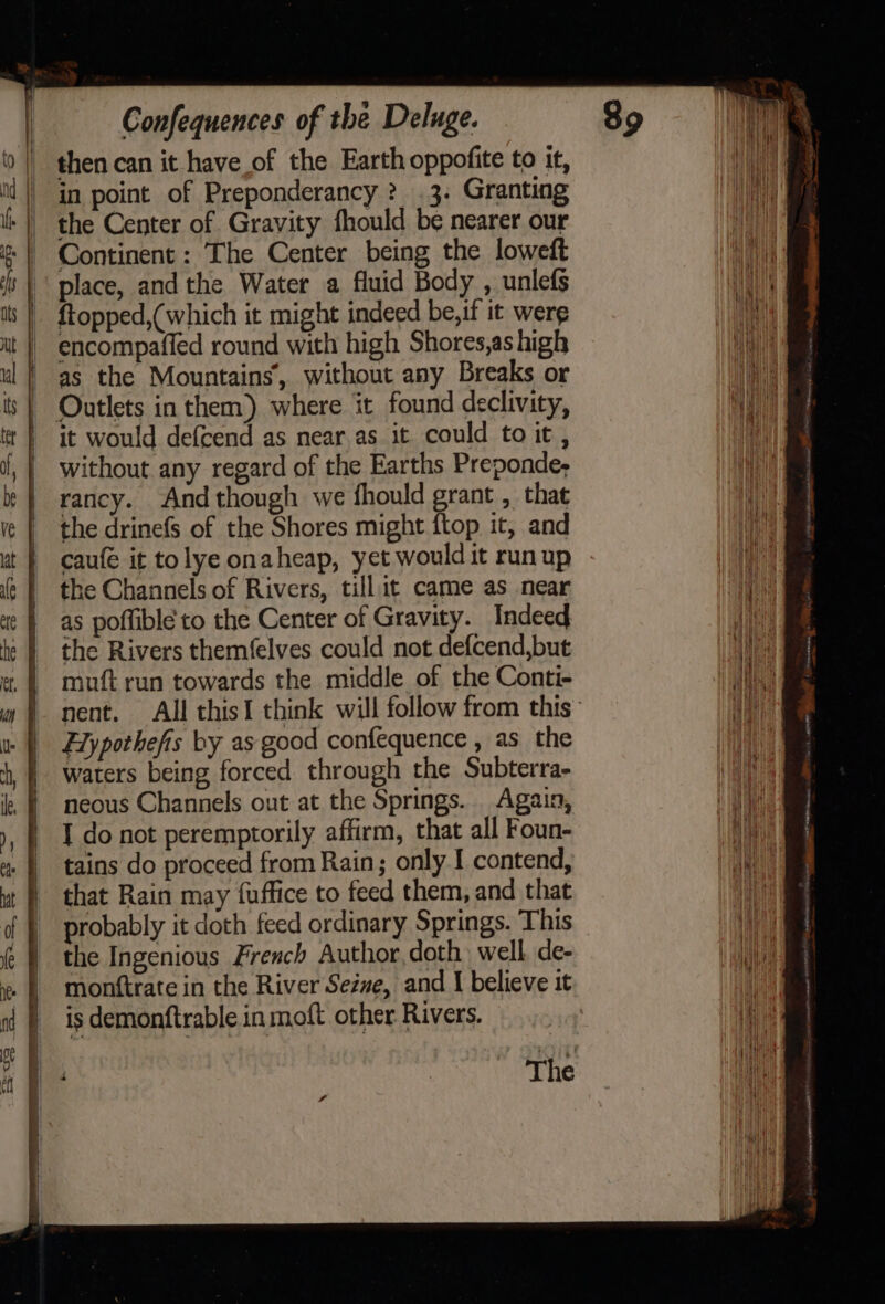 | thencan it have of the Earth oppofite to it, id | in point of Preponderancy ? 3. Granting Hea ls || the Center of Gravity fhould be nearer our tet | Continent: The Center being the loweft Ht | | place, andthe Water a fluid Body , unlefs 1 is |. ftopped,(which it might indeed be,if it were ut | encompaffed round with high Shores,as high net ul | as the Mountains, without any Breaks or aie ts } Outlets in them) where it found declivity, Age tt | it would defcend as near.as it could to it, Oi {, | without any regard of the Earths Preponde, ih bb | rancy. And though we fhould grant , that ih ve | the drinefs of the Shores might flop it, and ey ut | caufe it tolye onaheap, yet would it runup a ¢ | the Channels of Rivers, till it came as near Wn te | as poffible to the Center of Gravity. Indeed Ty le } =the Rivers themfelves could not defcend,but i et © mouft run towards the middle of the Conti- Ht 4) nent. All thisI think will follow from this: | Hlypothefis by as good confequence , as the Hi) Ch, | waters being forced through the Subterra- WH | neous Channels out at the Springs. Again, : ), | Ido not peremptorily affirm, that all Foun- w | tains do proceed from Rain; only I contend, wt | that Rain may fuffice to feed them, and that ¢ | probably it doth feed ordinary Springs. This Wy f¢ } the Ingenious French Author,doth well de- ne | monftrate in the River Sezne, and I believe it Ne nt ) isdemonftrable in moft other Rivers. it The