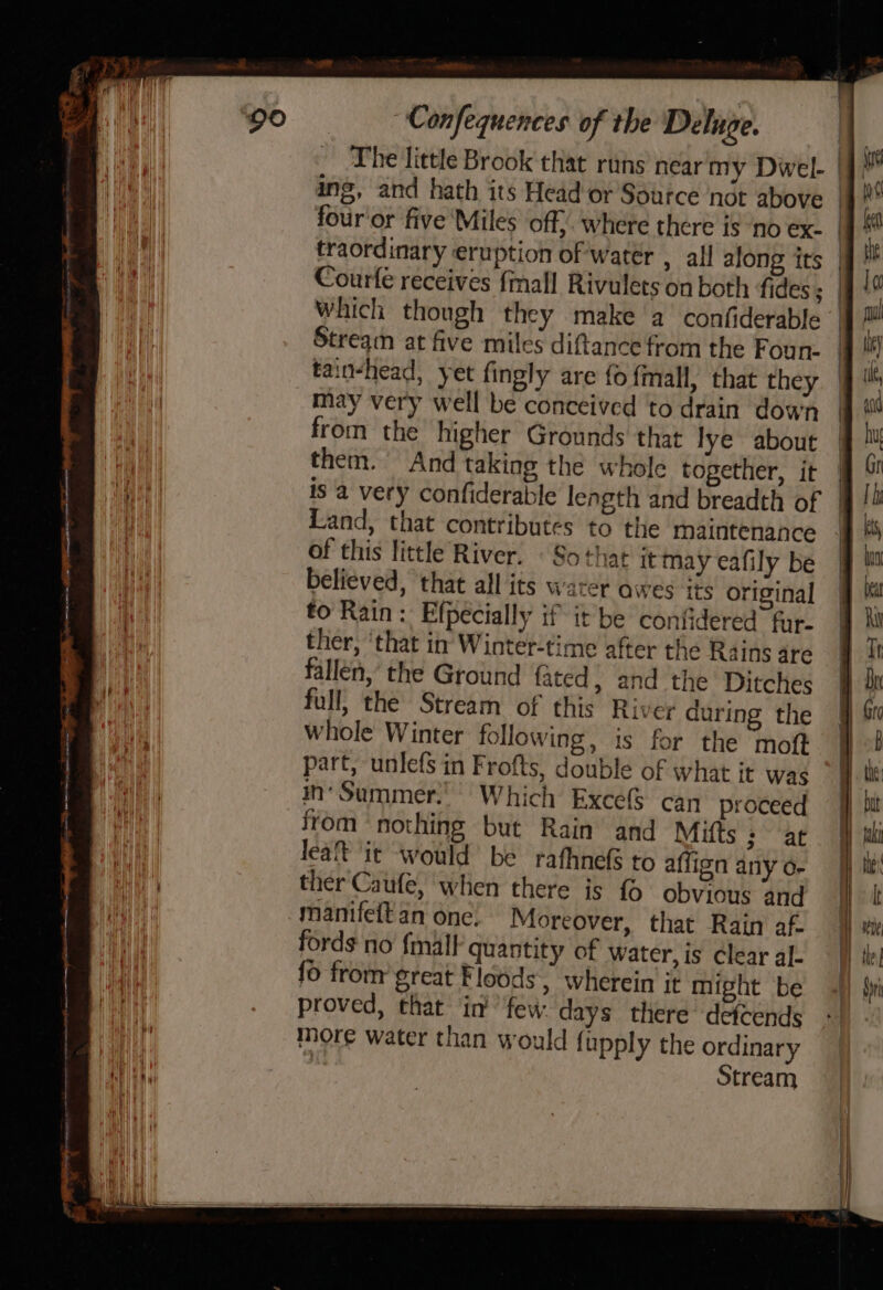 as i Confequences of the Deluge. The little Brook that runs near my Dwel- | ing, and hath its Head'or Source nét above | four'or five Miles ‘off; where there is ‘no ex. | traordinary eruption of water , all along its | Courfe receives {mall Rivulets on both fides; | Which though they make a confiderable | Stream at five miles diftance from the Foun- | tain-head, yet fingly are fo fmall, that they. | i may very well be conceived to drain down | | from the higher Grounds that lye about i them. And taking the whole together, it 9 Te | is a very confiderable length and breadth of i Land, that contributes to the maintenance of this little River. © Sothat it mayeafily be @ believed, that all its warer awes its original q Ka fo Rain: Efpecially if it be confidered fur. jj Xi ther, ‘that in Winter-time after the Rains dre @ it fallen, the Ground fated; and the Ditches # dk full, the Stream of this River during the §} Sw whole Winter following, is for the moft 5 part, unlefs in Frofts, double of what it was | in‘ Summer.’ Which ExcefS can proceed | ff bit from nothing but Rain and Mifts ; ac] i —, &gt;&gt; ee ee = = soslaimimatenteten mame iitmte coat proved, that in’ few. days there detcends | more water than would {upply the ordinary ie | Stream lea® it would be rafhnefs to affign any o- — i ther Caufe, when there is fo obvious and jj kt % i manifett an one. Moreover, that Rain af ) my Hi fords no {mall quantity of water, is clear al- yy te vl {0 from great Floods, wherein it might be 4h} Si a
