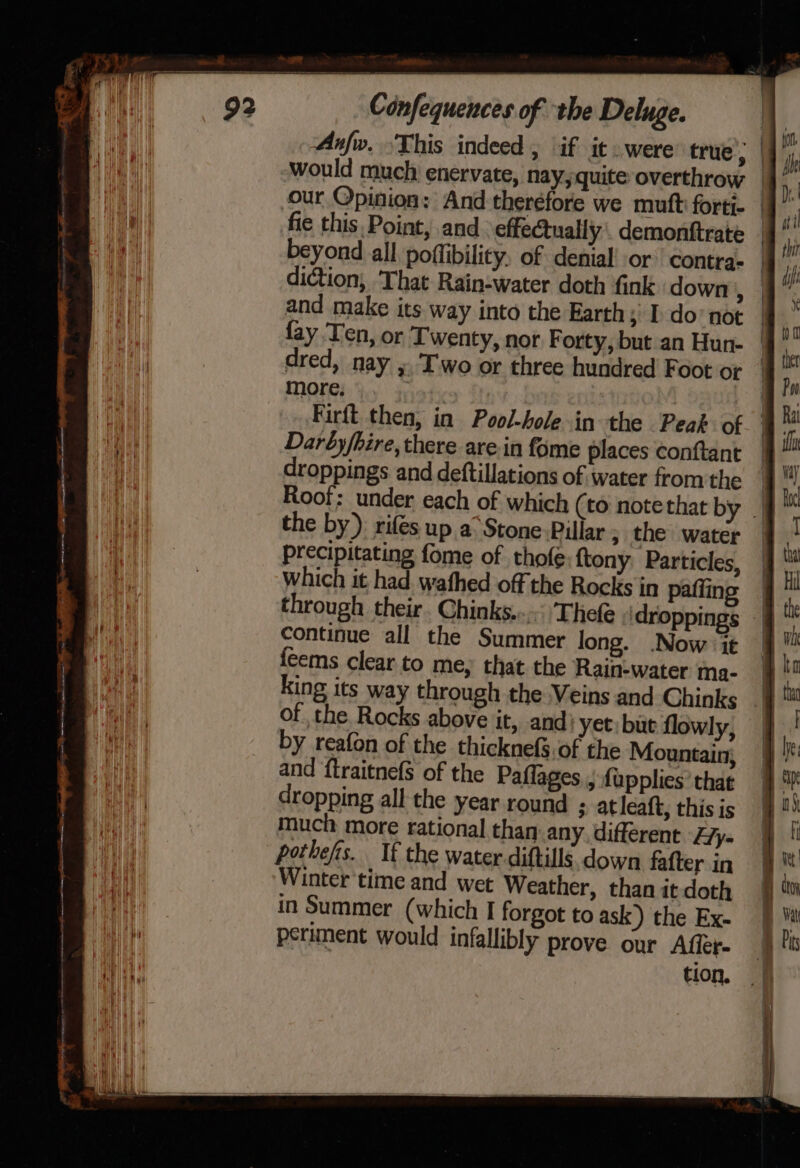 Ps? Confequences of the Deluge. Anfw. This indeed , if it . were true, would much enervate, nay, quite overthrow our Opinion: And therefore we mutt forti- fie this Point, and effectually . demonftrate beyond all poffibility, of denial! or contra- diction, ‘That Rain-water doth fink down , and make its way into the Earth; I do not more, which it had wafhed off the Rocks in pafling continue all the Summer long. .Now it feems clear to me, that the Rainwater ma- king its way through the Veins and Chinks ofthe. Rocks above it, and’ yet: but flowly, by reafon of the thicknefs.of the Mountain} and ‘ftraitnefS of the Paflages,, {upplies’ that dropping all the year round 3 atleaft, this is much more rational than any, different Hy- pothefs. If the water diftills down fafter in Winter ‘time and wet Weather, than it doth in Summer (which I forgot to ask) the Ex- periment would infallibly prove our Affer-